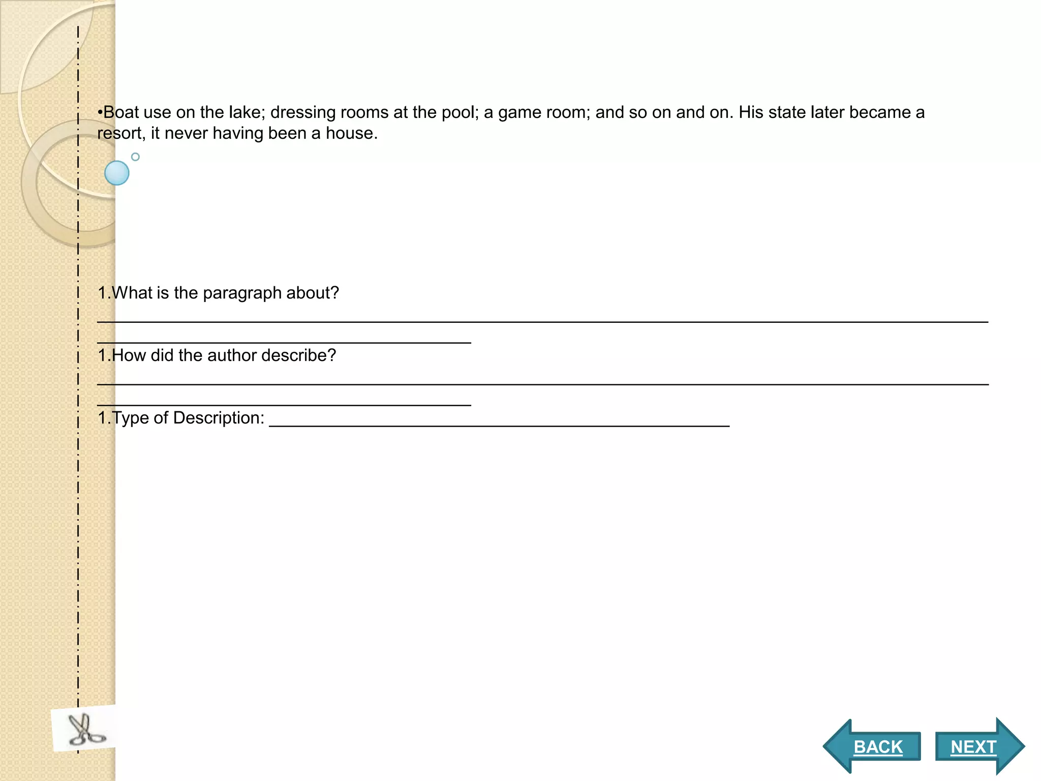 •Boat use on the lake; dressing rooms at the pool; a game room; and so on and on. His state later became a
resort, it never having been a house.




1.What is the paragraph about?
_____________________________________________________________________________________________
_______________________________________
1.How did the author describe?
_____________________________________________________________________________________________
_______________________________________
1.Type of Description: ________________________________________________




                                                                                                BACK         NEXT
 