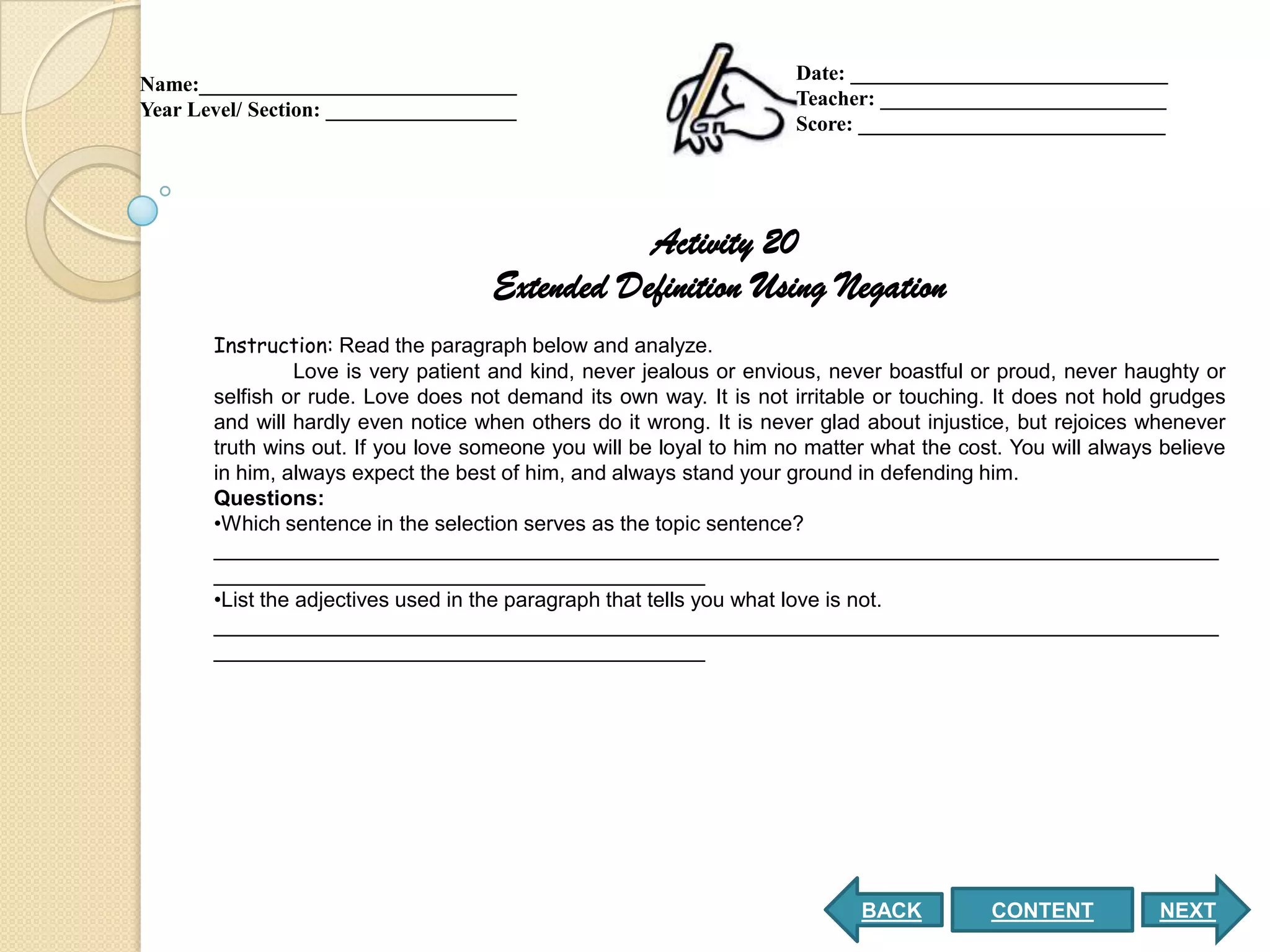 Date: ______________________________
Name:______________________________
                                                                     Teacher: ___________________________
Year Level/ Section: __________________
                                                                     Score: _____________________________




                                                Activity 20
                                     Extended Definition Using Negation
       Instruction: Read the paragraph below and analyze.
                 Love is very patient and kind, never jealous or envious, never boastful or proud, never haughty or
       selfish or rude. Love does not demand its own way. It is not irritable or touching. It does not hold grudges
       and will hardly even notice when others do it wrong. It is never glad about injustice, but rejoices whenever
       truth wins out. If you love someone you will be loyal to him no matter what the cost. You will always believe
       in him, always expect the best of him, and always stand your ground in defending him.
       Questions:
       •Which sentence in the selection serves as the topic sentence?
       ______________________________________________________________________________________
       __________________________________________
       •List the adjectives used in the paragraph that tells you what love is not.
       ______________________________________________________________________________________
       __________________________________________




                                                                            BACK          CONTENT           NEXT
 