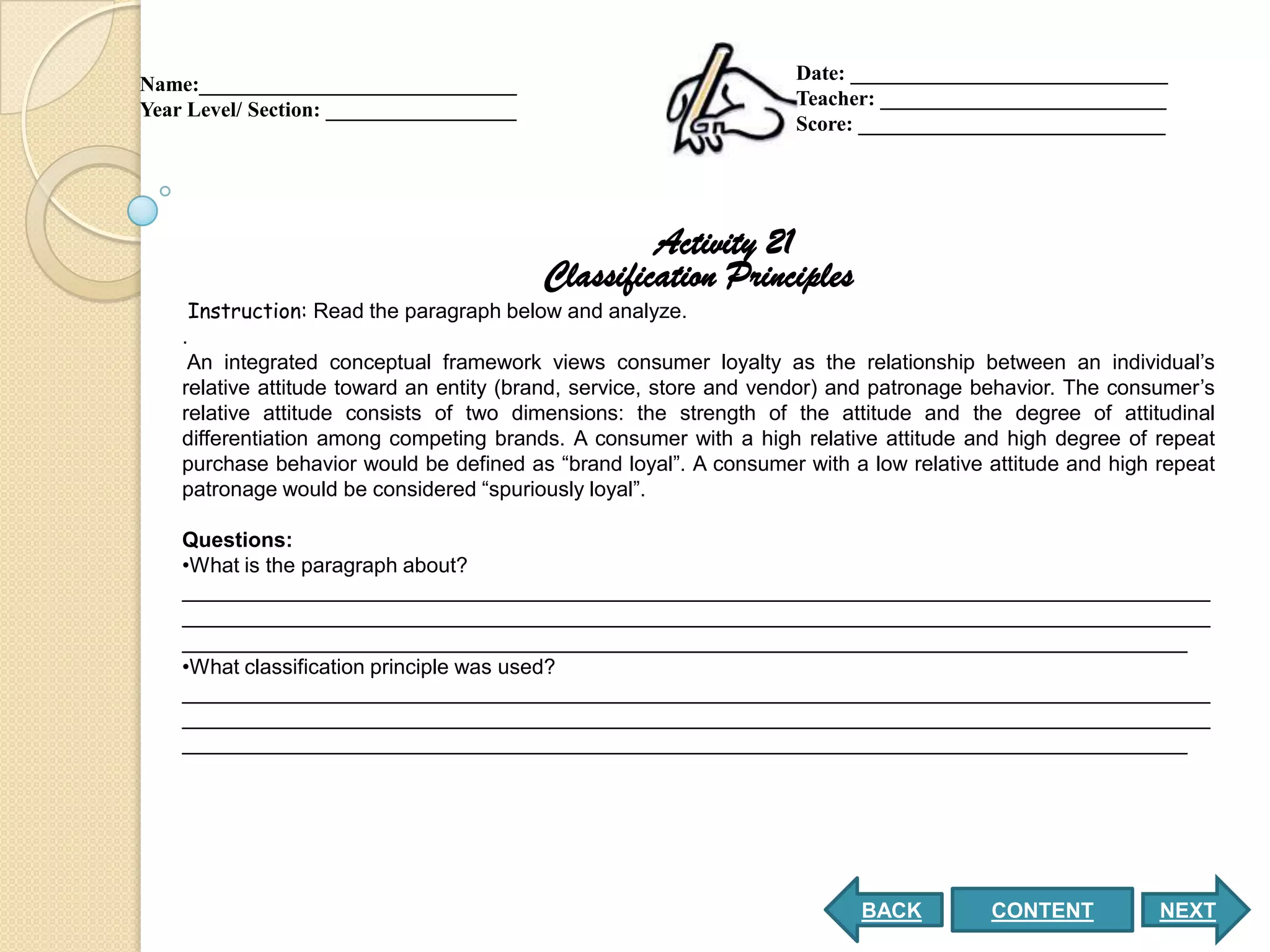 Date: ______________________________
Name:______________________________
                                                                    Teacher: ___________________________
Year Level/ Section: __________________
                                                                    Score: _____________________________




                                                   Activity 21
                                          Classification Principles
     Instruction: Read the paragraph below and analyze.
    .
     An integrated conceptual framework views consumer loyalty as the relationship between an individual’s
    relative attitude toward an entity (brand, service, store and vendor) and patronage behavior. The consumer’s
    relative attitude consists of two dimensions: the strength of the attitude and the degree of attitudinal
    differentiation among competing brands. A consumer with a high relative attitude and high degree of repeat
    purchase behavior would be defined as “brand loyal”. A consumer with a low relative attitude and high repeat
    patronage would be considered “spuriously loyal”.

    Questions:
    •What is the paragraph about?
    ________________________________________________________________________________________
    ________________________________________________________________________________________
    ______________________________________________________________________________________
    •What classification principle was used?
    ________________________________________________________________________________________
    ________________________________________________________________________________________
    ______________________________________________________________________________________




                                                                           BACK         CONTENT           NEXT
 