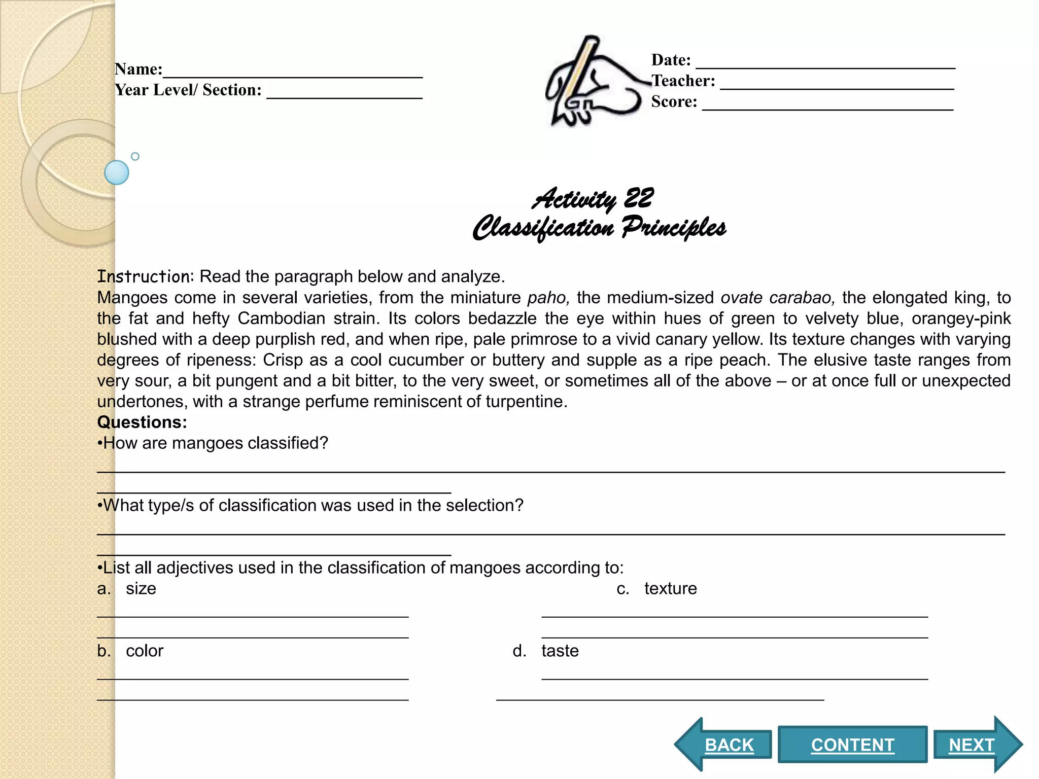 Date: ______________________________
  Name:______________________________
                                                                          Teacher: ___________________________
  Year Level/ Section: __________________
                                                                          Score: _____________________________




                                                       Activity 22
                                                  Classification Principles
Instruction: Read the paragraph below and analyze.
Mangoes come in several varieties, from the miniature paho, the medium-sized ovate carabao, the elongated king, to
the fat and hefty Cambodian strain. Its colors bedazzle the eye within hues of green to velvety blue, orangey-pink
blushed with a deep purplish red, and when ripe, pale primrose to a vivid canary yellow. Its texture changes with varying
degrees of ripeness: Crisp as a cool cucumber or buttery and supple as a ripe peach. The elusive taste ranges from
very sour, a bit pungent and a bit bitter, to the very sweet, or sometimes all of the above – or at once full or unexpected
undertones, with a strange perfume reminiscent of turpentine.
Questions:
•How are mangoes classified?
_______________________________________________________________________________________________
_____________________________________
•What type/s of classification was used in the selection?
_______________________________________________________________________________________________
_____________________________________
•List all adjectives used in the classification of mangoes according to:
a. size                                                                c. texture


b. color                                               d. taste




                                                                                 BACK           CONTENT           NEXT
 