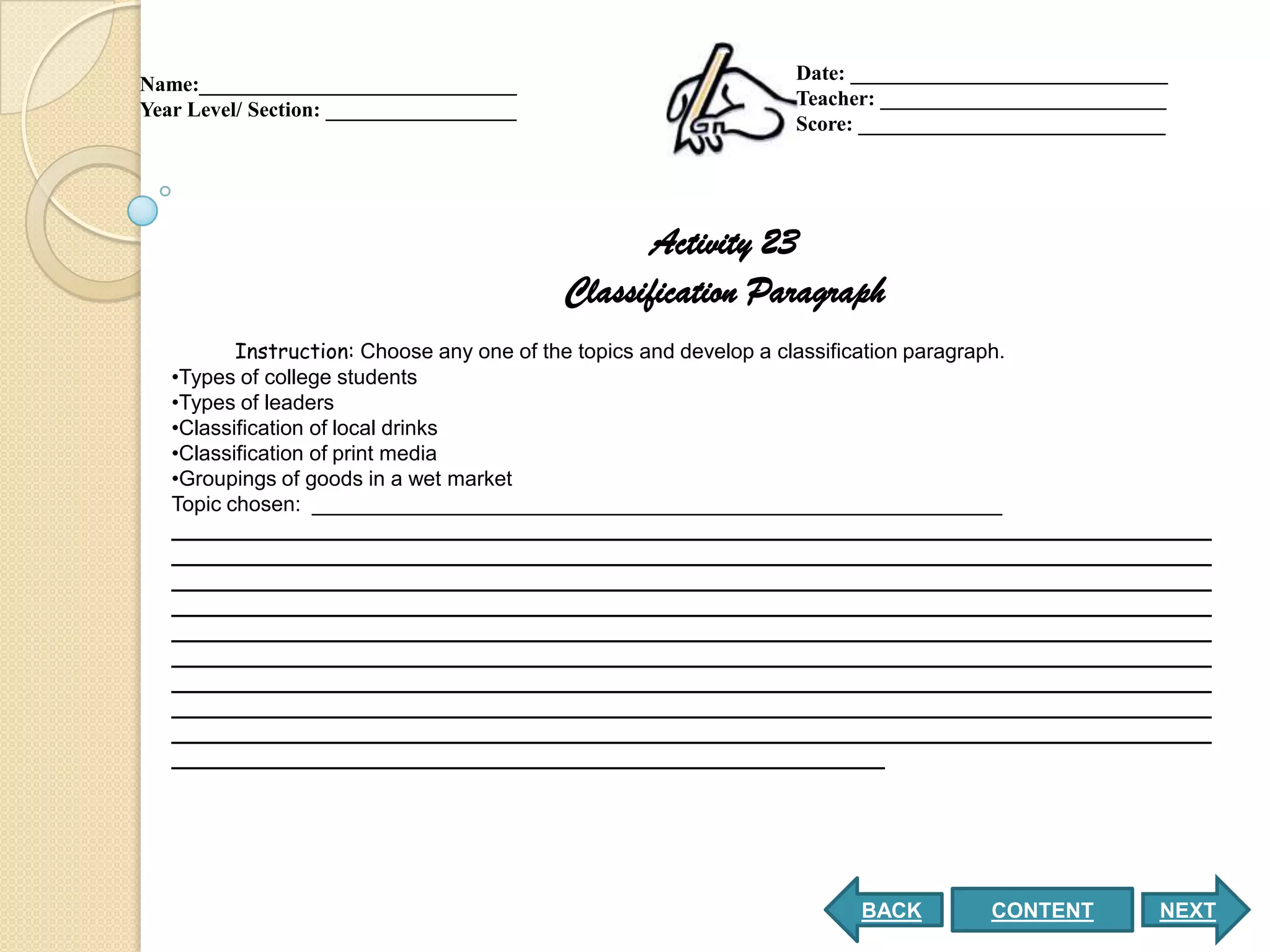 Date: ______________________________
Name:______________________________
                                                           Teacher: ___________________________
Year Level/ Section: __________________
                                                           Score: _____________________________




                                                 Activity 23
                                          Classification Paragraph
          Instruction: Choose any one of the topics and develop a classification paragraph.
   •Types of college students
   •Types of leaders
   •Classification of local drinks
   •Classification of print media
   •Groupings of goods in a wet market
   Topic chosen: ___________________________________________________________
   _________________________________________________________________________________________
   _________________________________________________________________________________________
   _________________________________________________________________________________________
   _________________________________________________________________________________________
   _________________________________________________________________________________________
   _________________________________________________________________________________________
   _________________________________________________________________________________________
   _________________________________________________________________________________________
   _________________________________________________________________________________________
   _____________________________________________________________




                                                                 BACK        CONTENT          NEXT
 