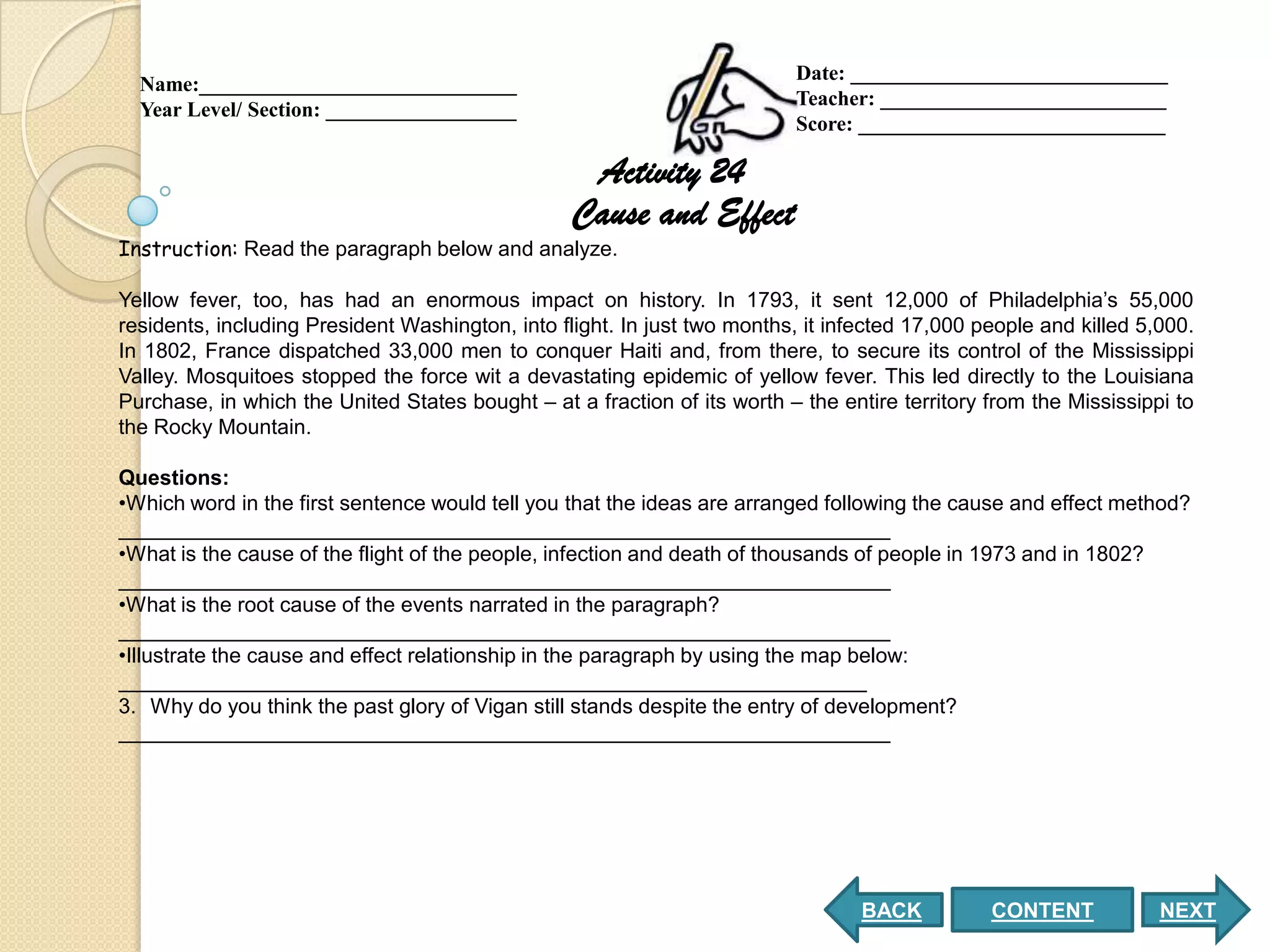 Date: ______________________________
  Name:______________________________
                                                                          Teacher: ___________________________
  Year Level/ Section: __________________
                                                                          Score: _____________________________

                                                   Activity 24
                                                  Cause and Effect
Instruction: Read the paragraph below and analyze.

Yellow fever, too, has had an enormous impact on history. In 1793, it sent 12,000 of Philadelphia’s 55,000
residents, including President Washington, into flight. In just two months, it infected 17,000 people and killed 5,000.
In 1802, France dispatched 33,000 men to conquer Haiti and, from there, to secure its control of the Mississippi
Valley. Mosquitoes stopped the force wit a devastating epidemic of yellow fever. This led directly to the Louisiana
Purchase, in which the United States bought – at a fraction of its worth – the entire territory from the Mississippi to
the Rocky Mountain.

Questions:
•Which word in the first sentence would tell you that the ideas are arranged following the cause and effect method?
__________________________________________________________________
•What is the cause of the flight of the people, infection and death of thousands of people in 1973 and in 1802?
__________________________________________________________________
•What is the root cause of the events narrated in the paragraph?
__________________________________________________________________
•Illustrate the cause and effect relationship in the paragraph by using the map below:
________________________________________________________________
3. Why do you think the past glory of Vigan still stands despite the entry of development?
__________________________________________________________________




                                                                                  BACK          CONTENT            NEXT
 