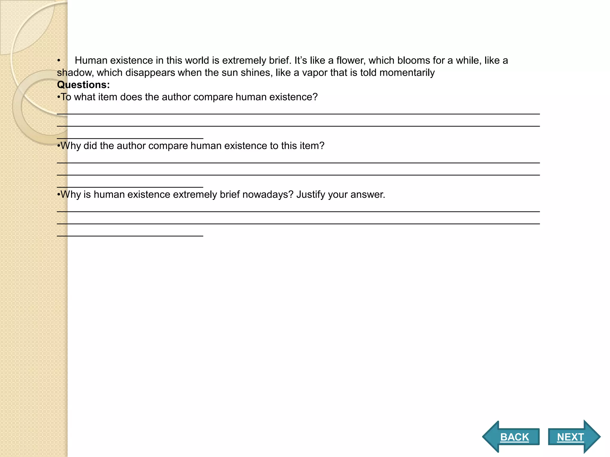 • Human existence in this world is extremely brief. It’s like a flower, which blooms for a while, like a
shadow, which disappears when the sun shines, like a vapor that is told momentarily
Questions:
•To what item does the author compare human existence?
______________________________________________________________________________________
______________________________________________________________________________________
__________________________
•Why did the author compare human existence to this item?
______________________________________________________________________________________
______________________________________________________________________________________
__________________________
•Why is human existence extremely brief nowadays? Justify your answer.
______________________________________________________________________________________
______________________________________________________________________________________
__________________________




                                                                                               BACK        NEXT
 