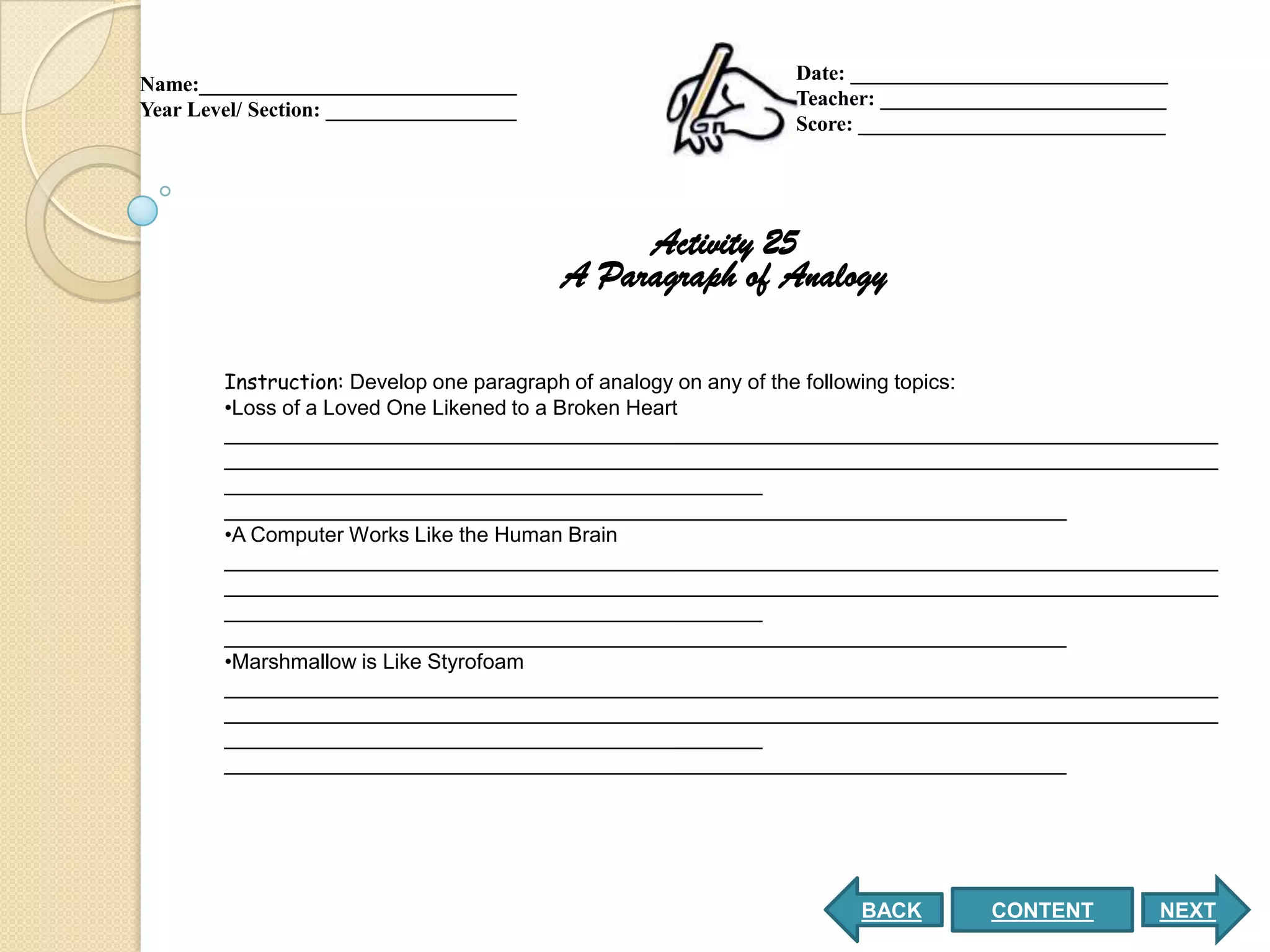 Date: ______________________________
Name:______________________________
                                                         Teacher: ___________________________
Year Level/ Section: __________________
                                                         Score: _____________________________




                                               Activity 25
                                          A Paragraph of Analogy

        Instruction: Develop one paragraph of analogy on any of the following topics:
        •Loss of a Loved One Likened to a Broken Heart
        _____________________________________________________________________________________
        _____________________________________________________________________________________
        ______________________________________________
        ________________________________________________________________________
        •A Computer Works Like the Human Brain
        _____________________________________________________________________________________
        _____________________________________________________________________________________
        ______________________________________________
        ________________________________________________________________________
        •Marshmallow is Like Styrofoam
        _____________________________________________________________________________________
        _____________________________________________________________________________________
        ______________________________________________
        ________________________________________________________________________




                                                               BACK        CONTENT          NEXT
 