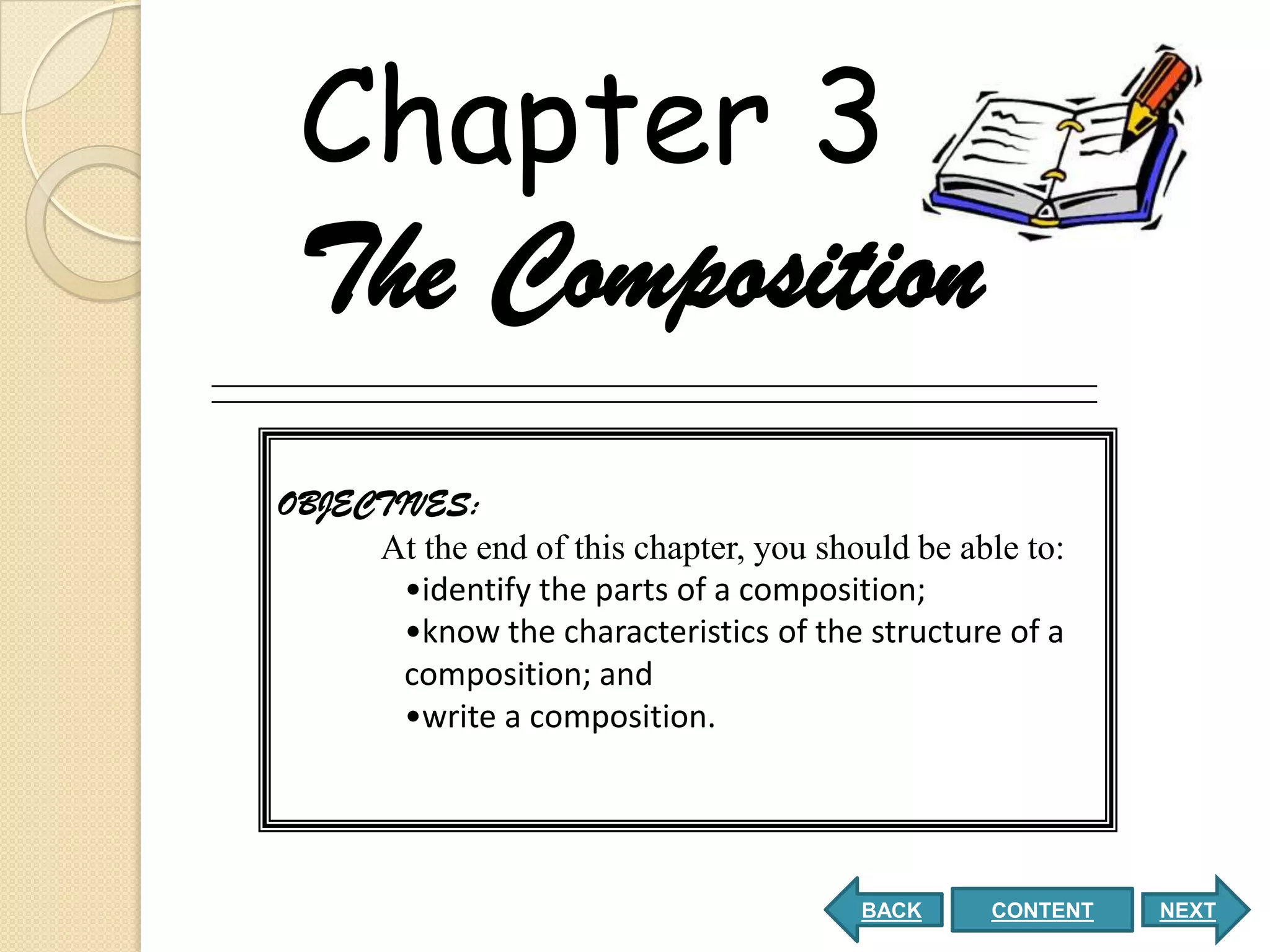 Chapter 3
 The Composition
OBJECTIVES:
     At the end of this chapter, you should be able to:
       •identify the parts of a composition;
       •know the characteristics of the structure of a
       composition; and
       •write a composition.




                                        BACK     CONTENT   NEXT
 