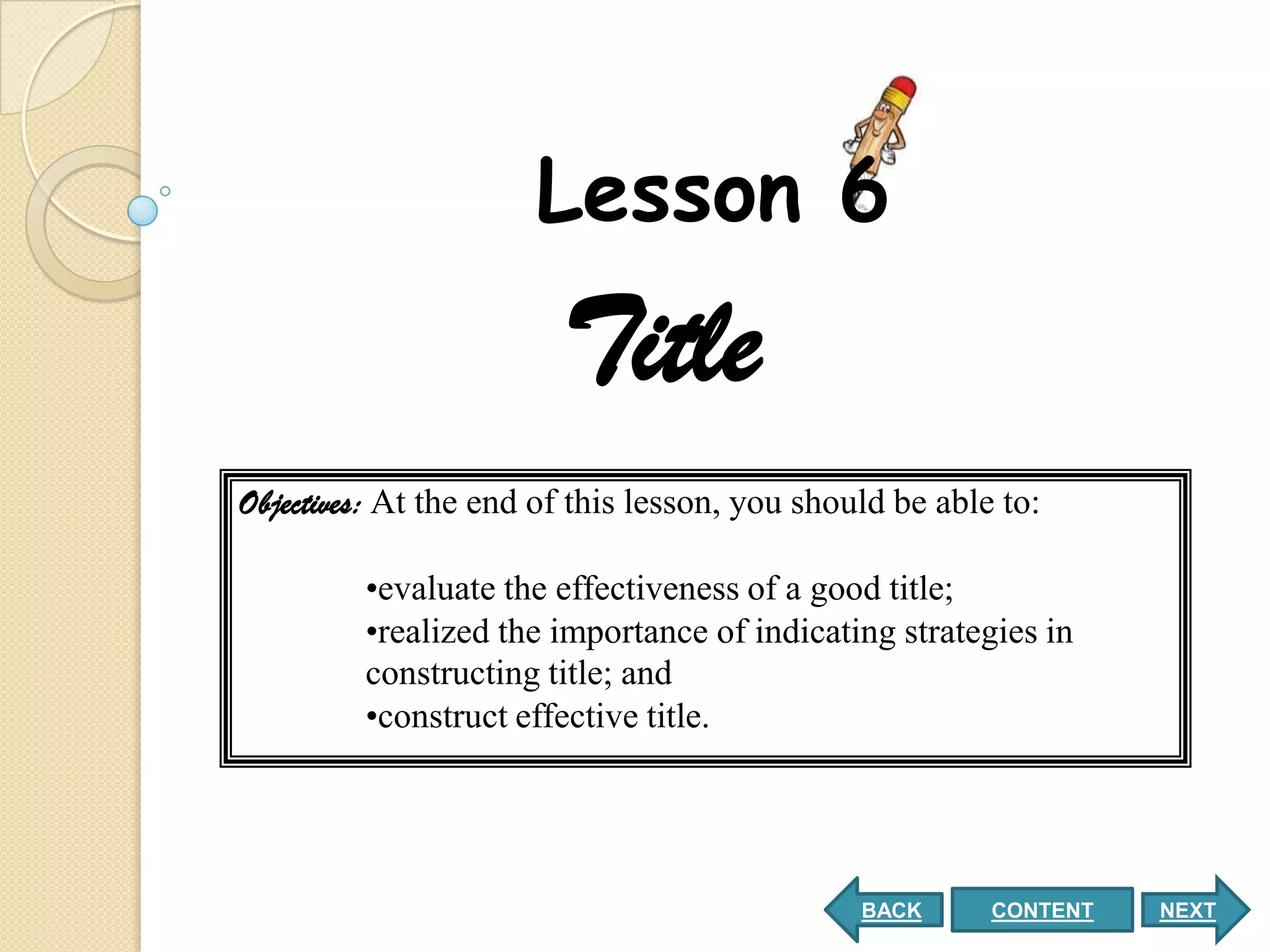 Lesson 6
                        Title
Objectives: At the end of this lesson, you should be able to:

         •evaluate the effectiveness of a good title;
         •realized the importance of indicating strategies in
         constructing title; and
         •construct effective title.




                                               BACK      CONTENT   NEXT
 