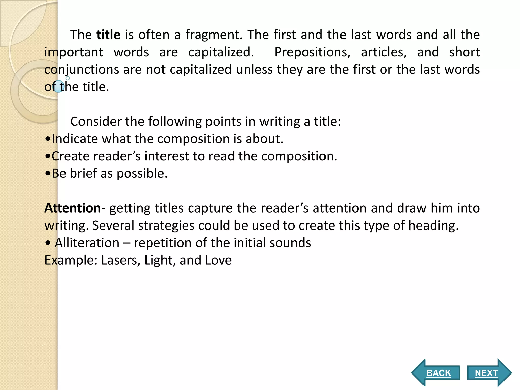 The title is often a fragment. The first and the last words and all the
important words are capitalized. Prepositions, articles, and short
conjunctions are not capitalized unless they are the first or the last words
of the title.

    Consider the following points in writing a title:
•Indicate what the composition is about.
•Create reader’s interest to read the composition.
•Be brief as possible.

Attention- getting titles capture the reader’s attention and draw him into
writing. Several strategies could be used to create this type of heading.
• Alliteration – repetition of the initial sounds
Example: Lasers, Light, and Love




                                                                  BACK     NEXT
 