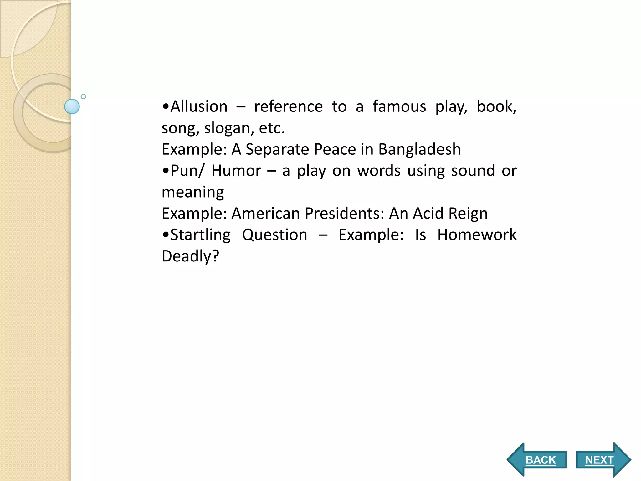 •Allusion – reference to a famous play, book,
song, slogan, etc.
Example: A Separate Peace in Bangladesh
•Pun/ Humor – a play on words using sound or
meaning
Example: American Presidents: An Acid Reign
•Startling Question – Example: Is Homework
Deadly?




                                                BACK   NEXT
 