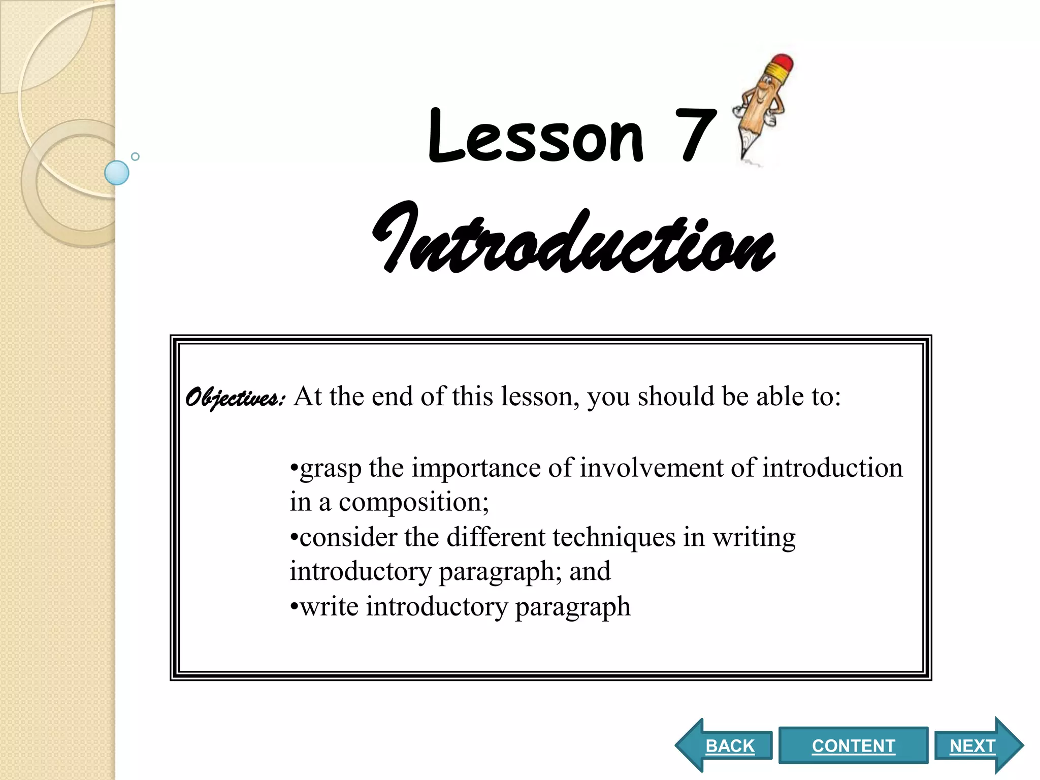 Lesson 7
                 Introduction
Objectives: At the end of this lesson, you should be able to:

         •grasp the importance of involvement of introduction
         in a composition;
         •consider the different techniques in writing
         introductory paragraph; and
         •write introductory paragraph



                                                BACK      CONTENT   NEXT
 