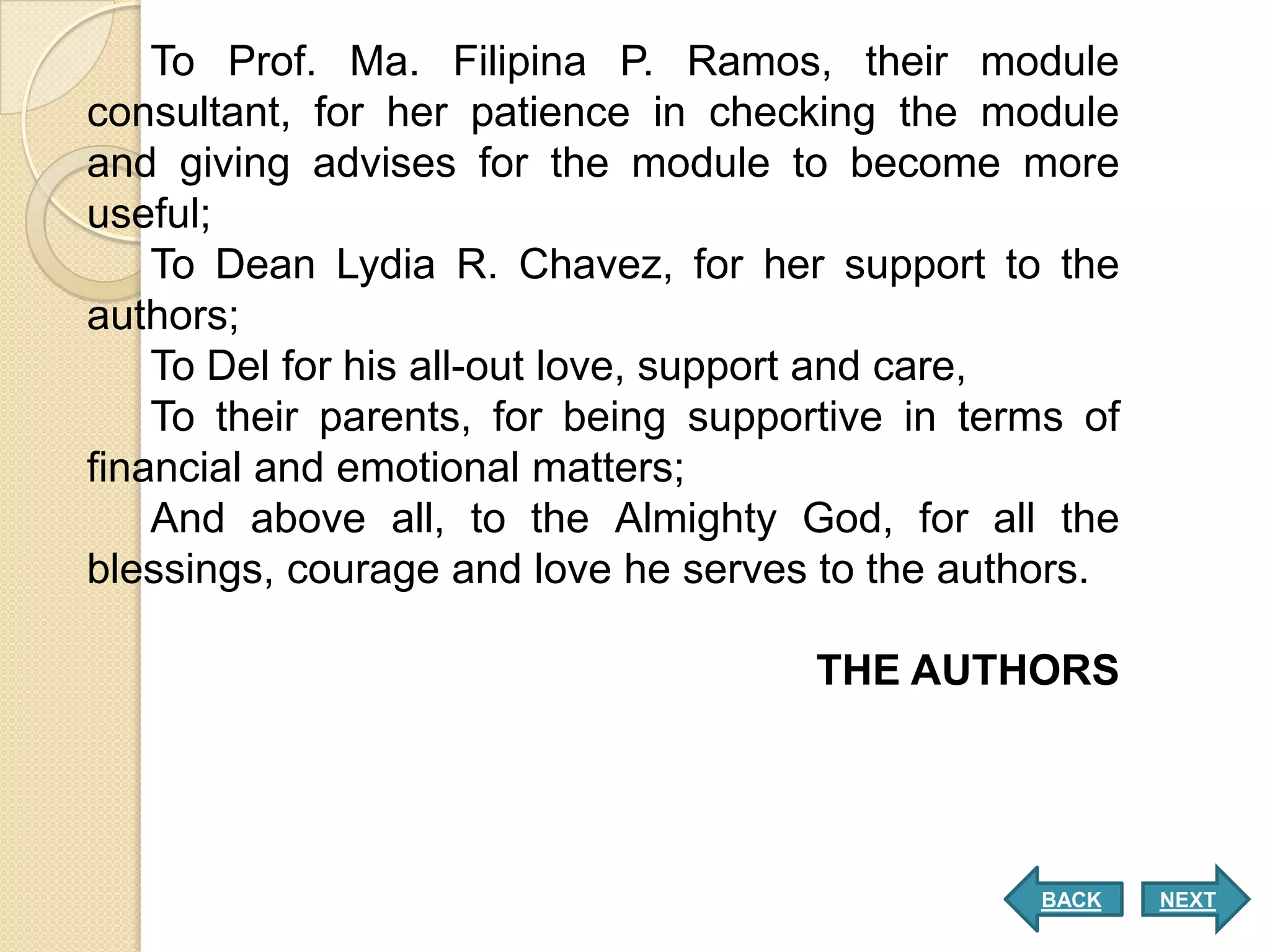 To Prof. Ma. Filipina P. Ramos, their module
consultant, for her patience in checking the module
and giving advises for the module to become more
useful;
    To Dean Lydia R. Chavez, for her support to the
authors;
    To Del for his all-out love, support and care,
    To their parents, for being supportive in terms of
financial and emotional matters;
    And above all, to the Almighty God, for all the
blessings, courage and love he serves to the authors.

                                      THE AUTHORS




                                                 BACK    NEXT
 
