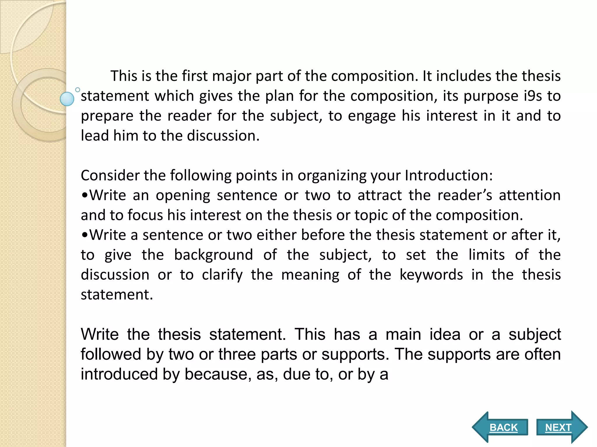 This is the first major part of the composition. It includes the thesis
statement which gives the plan for the composition, its purpose i9s to
prepare the reader for the subject, to engage his interest in it and to
lead him to the discussion.

Consider the following points in organizing your Introduction:
•Write an opening sentence or two to attract the reader’s attention
and to focus his interest on the thesis or topic of the composition.
•Write a sentence or two either before the thesis statement or after it,
to give the background of the subject, to set the limits of the
discussion or to clarify the meaning of the keywords in the thesis
statement.

Write the thesis statement. This has a main idea or a subject
followed by two or three parts or supports. The supports are often
introduced by because, as, due to, or by a


                                                                BACK     NEXT
 