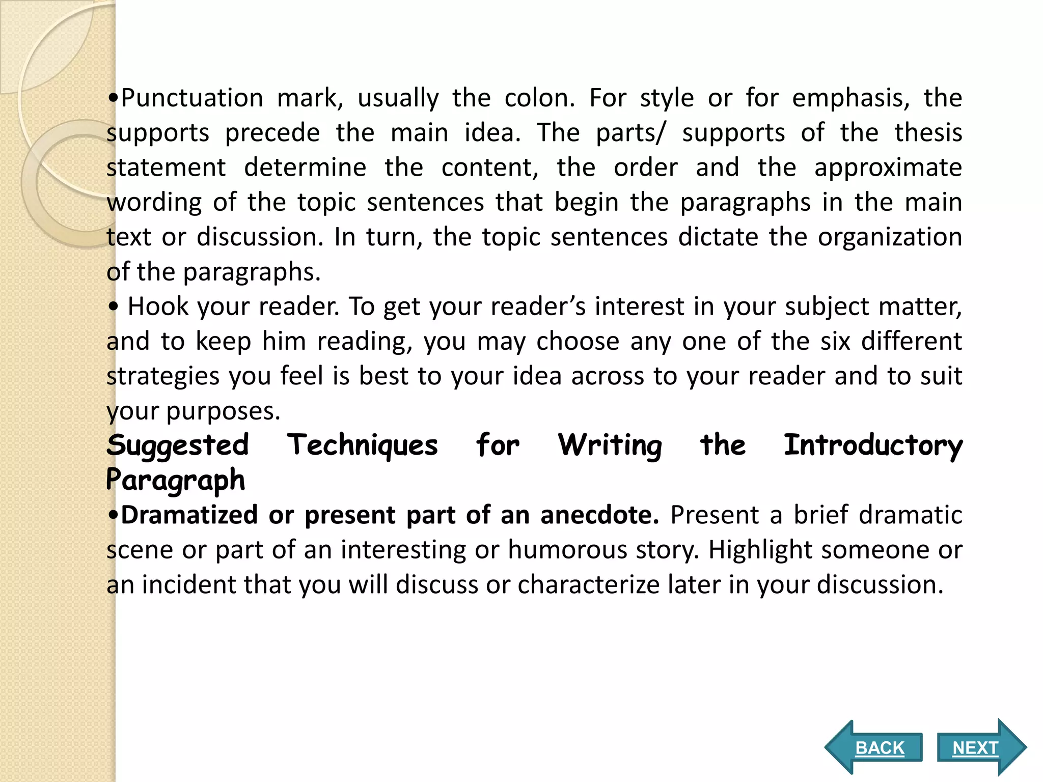 •Punctuation mark, usually the colon. For style or for emphasis, the
supports precede the main idea. The parts/ supports of the thesis
statement determine the content, the order and the approximate
wording of the topic sentences that begin the paragraphs in the main
text or discussion. In turn, the topic sentences dictate the organization
of the paragraphs.
• Hook your reader. To get your reader’s interest in your subject matter,
and to keep him reading, you may choose any one of the six different
strategies you feel is best to your idea across to your reader and to suit
your purposes.
Suggested Techniques for Writing the Introductory
Paragraph
•Dramatized or present part of an anecdote. Present a brief dramatic
scene or part of an interesting or humorous story. Highlight someone or
an incident that you will discuss or characterize later in your discussion.




                                                                 BACK     NEXT
 