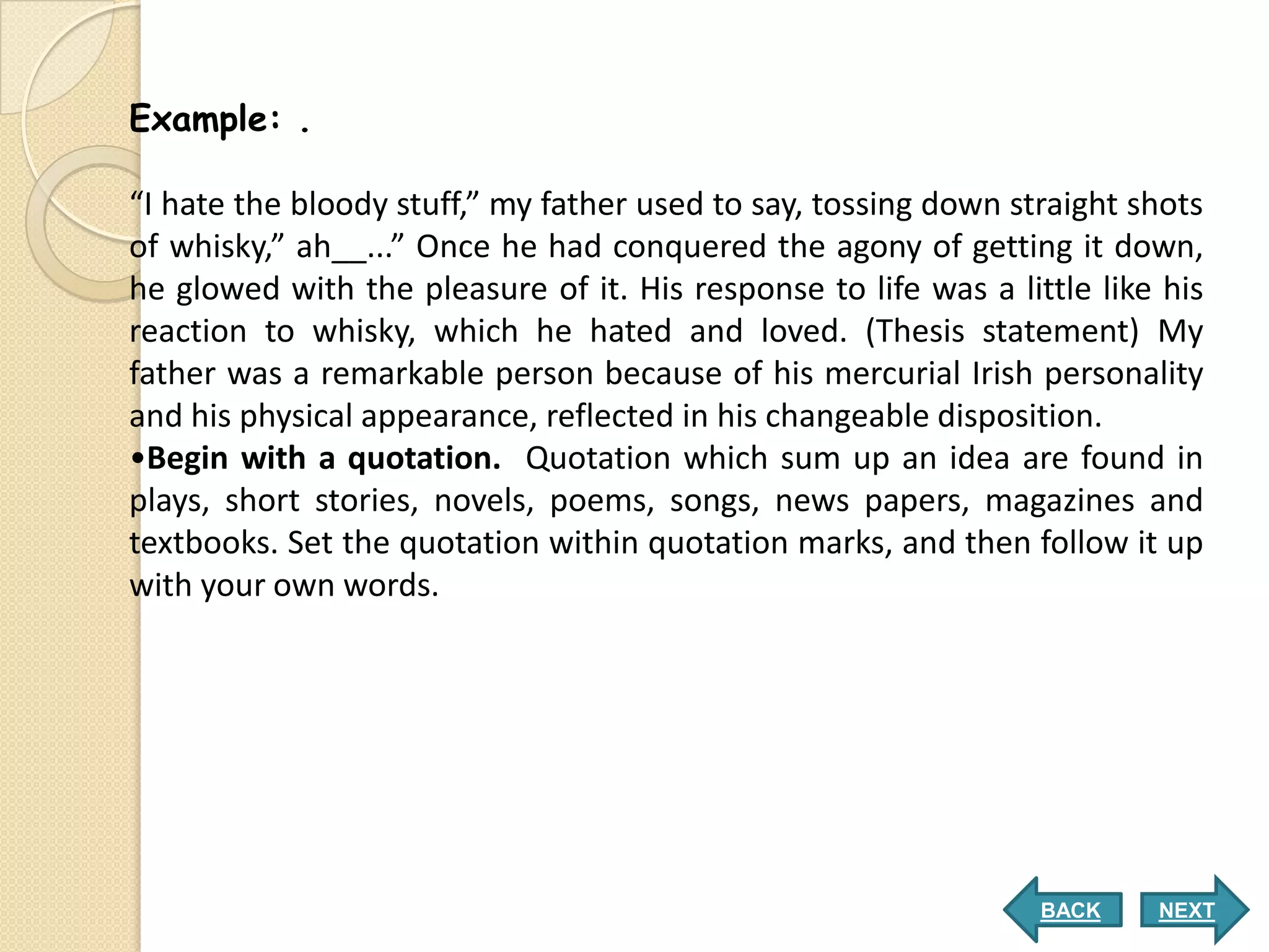 Example: .

“I hate the bloody stuff,” my father used to say, tossing down straight shots
of whisky,” ah__...” Once he had conquered the agony of getting it down,
he glowed with the pleasure of it. His response to life was a little like his
reaction to whisky, which he hated and loved. (Thesis statement) My
father was a remarkable person because of his mercurial Irish personality
and his physical appearance, reflected in his changeable disposition.
•Begin with a quotation. Quotation which sum up an idea are found in
plays, short stories, novels, poems, songs, news papers, magazines and
textbooks. Set the quotation within quotation marks, and then follow it up
with your own words.




                                                                 BACK    NEXT
 