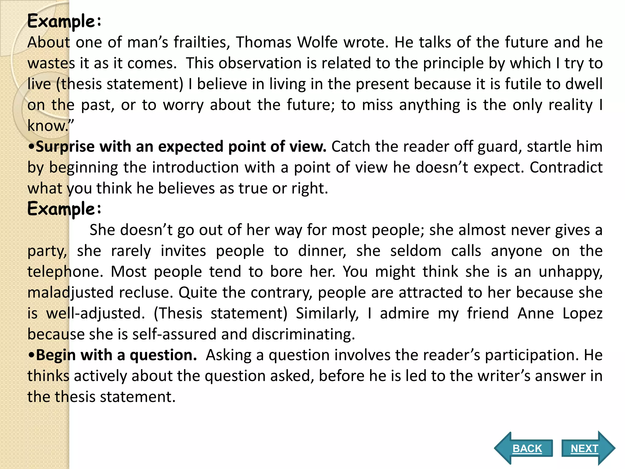 Example:
About one of man’s frailties, Thomas Wolfe wrote. He talks of the future and he
wastes it as it comes. This observation is related to the principle by which I try to
live (thesis statement) I believe in living in the present because it is futile to dwell
on the past, or to worry about the future; to miss anything is the only reality I
know.”
•Surprise with an expected point of view. Catch the reader off guard, startle him
by beginning the introduction with a point of view he doesn’t expect. Contradict
what you think he believes as true or right.
Example:
          She doesn’t go out of her way for most people; she almost never gives a
party, she rarely invites people to dinner, she seldom calls anyone on the
telephone. Most people tend to bore her. You might think she is an unhappy,
maladjusted recluse. Quite the contrary, people are attracted to her because she
is well-adjusted. (Thesis statement) Similarly, I admire my friend Anne Lopez
because she is self-assured and discriminating.
•Begin with a question. Asking a question involves the reader’s participation. He
thinks actively about the question asked, before he is led to the writer’s answer in
the thesis statement.

                                                                          BACK     NEXT
 