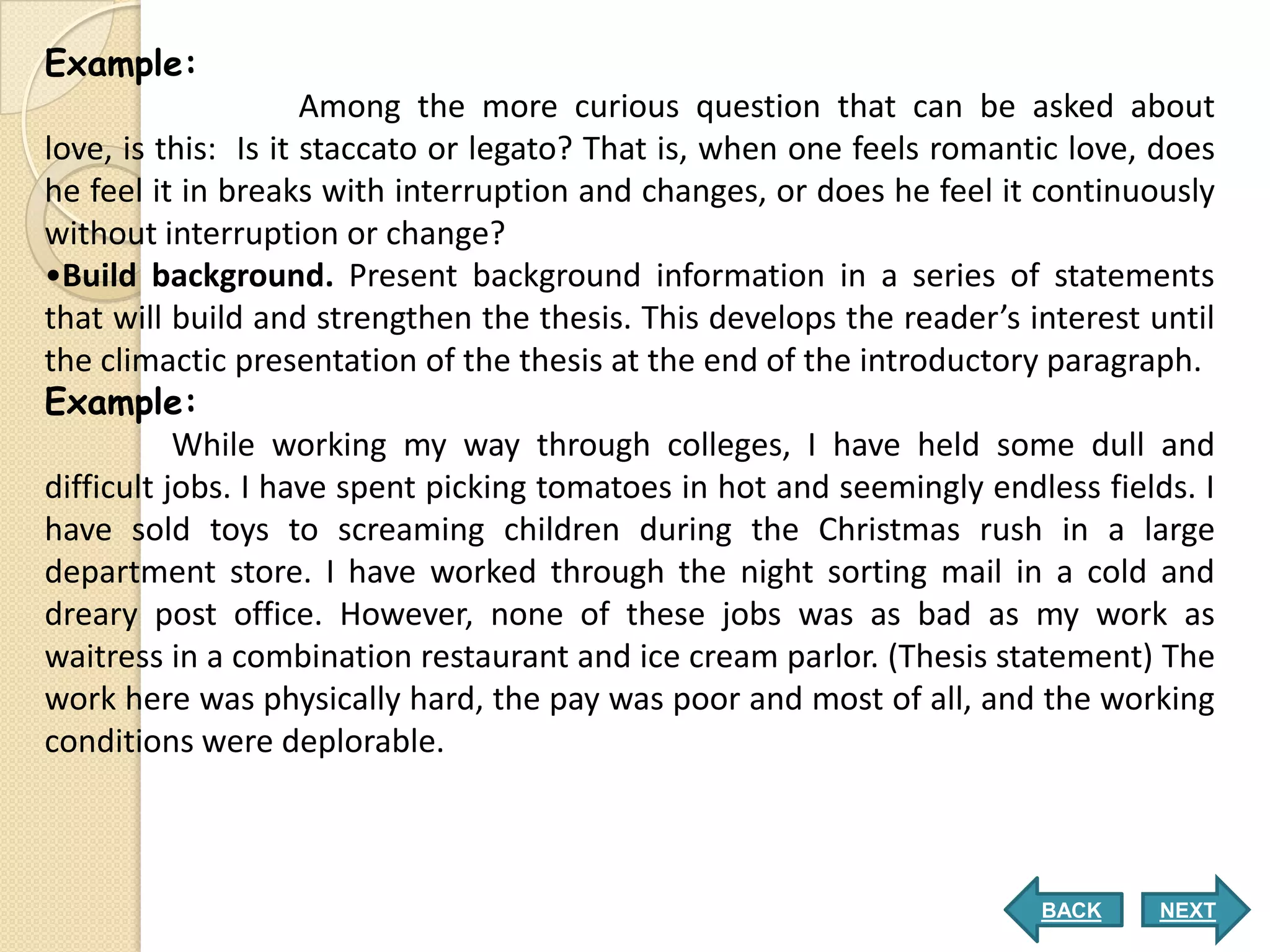 Example:
                     Among the more curious question that can be asked about
love, is this: Is it staccato or legato? That is, when one feels romantic love, does
he feel it in breaks with interruption and changes, or does he feel it continuously
without interruption or change?
•Build background. Present background information in a series of statements
that will build and strengthen the thesis. This develops the reader’s interest until
the climactic presentation of the thesis at the end of the introductory paragraph.
Example:
           While working my way through colleges, I have held some dull and
difficult jobs. I have spent picking tomatoes in hot and seemingly endless fields. I
have sold toys to screaming children during the Christmas rush in a large
department store. I have worked through the night sorting mail in a cold and
dreary post office. However, none of these jobs was as bad as my work as
waitress in a combination restaurant and ice cream parlor. (Thesis statement) The
work here was physically hard, the pay was poor and most of all, and the working
conditions were deplorable.



                                                                       BACK     NEXT
 