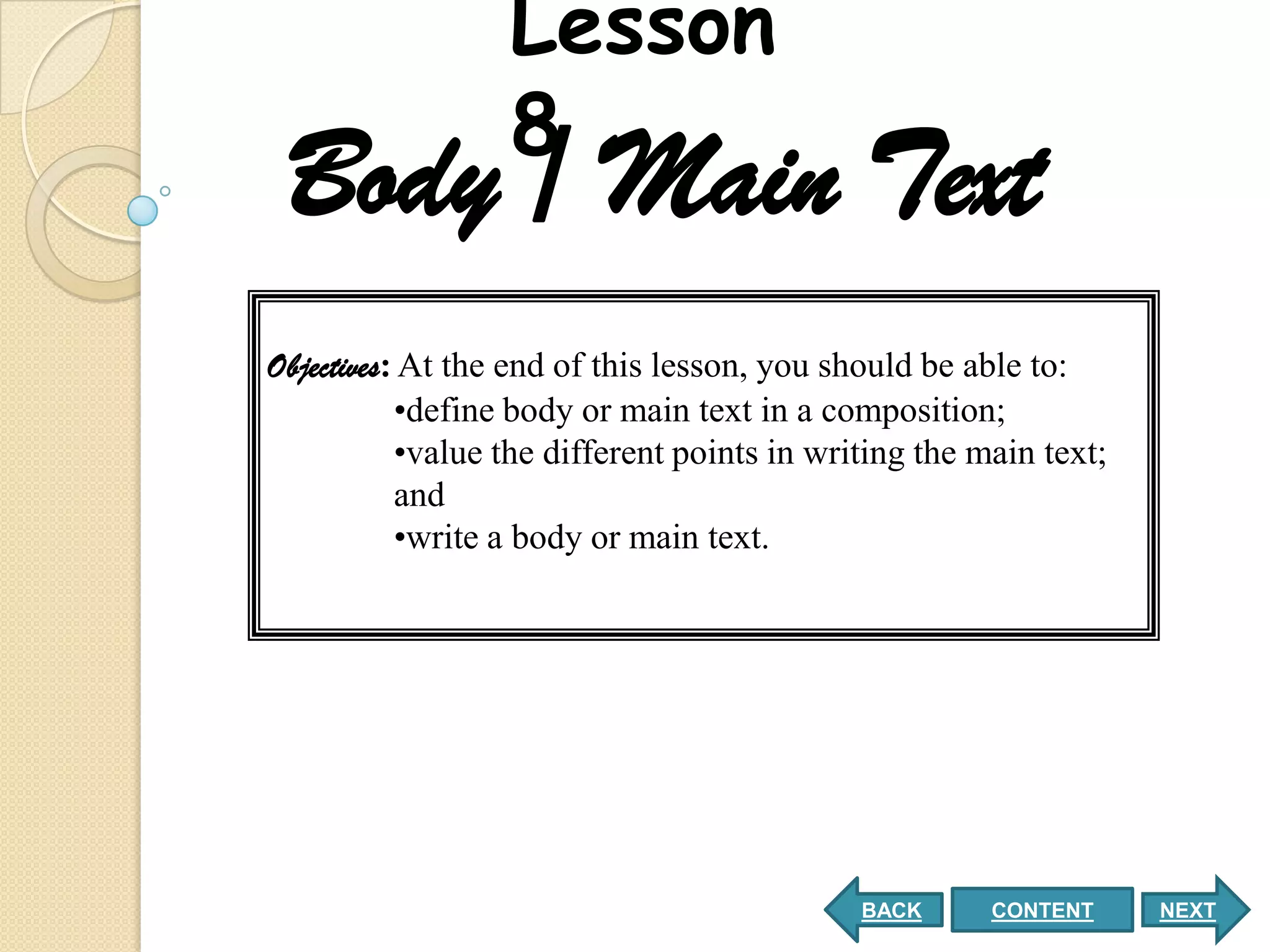 Lesson
                  8
 Body / Main Text
Objectives: At the end of this lesson, you should be able to:
           •define body or main text in a composition;
           •value the different points in writing the main text;
           and
           •write a body or main text.




                                             BACK      CONTENT     NEXT
 