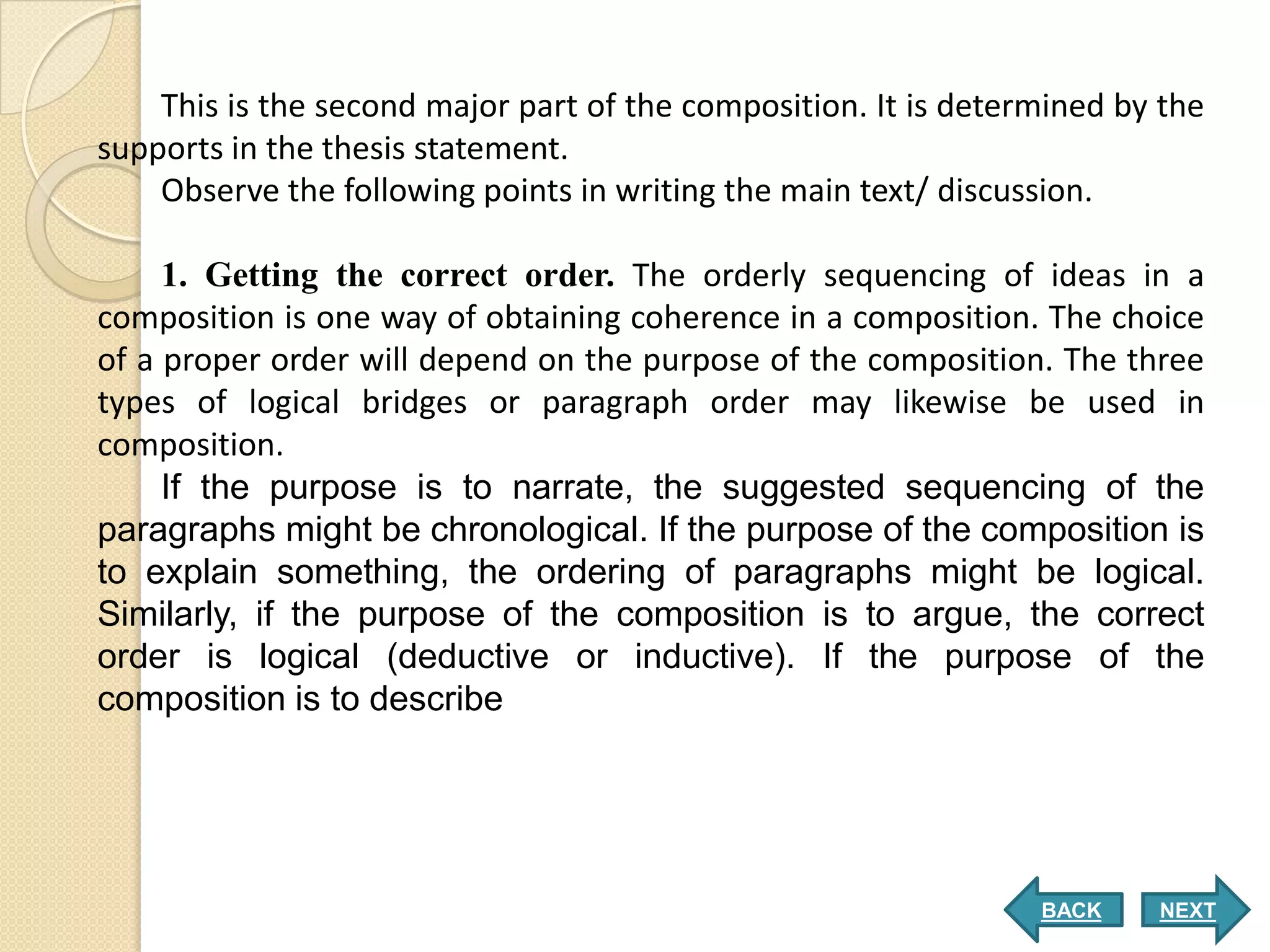 This is the second major part of the composition. It is determined by the
supports in the thesis statement.
    Observe the following points in writing the main text/ discussion.

     1. Getting the correct order. The orderly sequencing of ideas in a
composition is one way of obtaining coherence in a composition. The choice
of a proper order will depend on the purpose of the composition. The three
types of logical bridges or paragraph order may likewise be used in
composition.
     If the purpose is to narrate, the suggested sequencing of the
paragraphs might be chronological. If the purpose of the composition is
to explain something, the ordering of paragraphs might be logical.
Similarly, if the purpose of the composition is to argue, the correct
order is logical (deductive or inductive). If the purpose of the
composition is to describe




                                                                 BACK    NEXT
 
