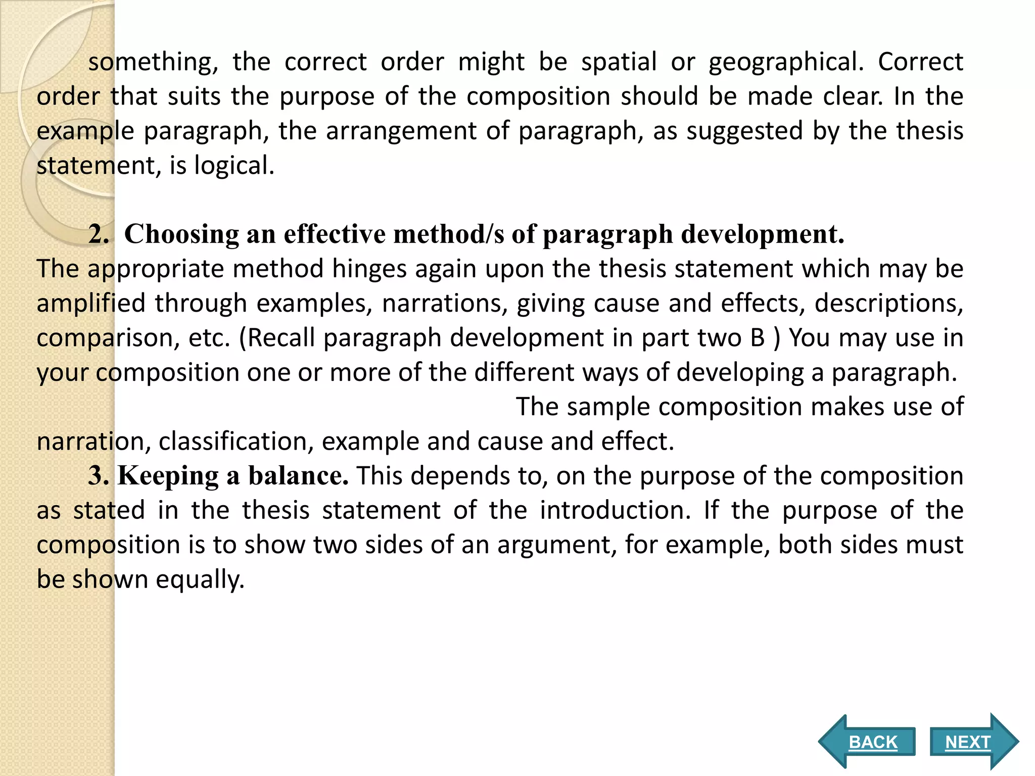 something, the correct order might be spatial or geographical. Correct
order that suits the purpose of the composition should be made clear. In the
example paragraph, the arrangement of paragraph, as suggested by the thesis
statement, is logical.

    2. Choosing an effective method/s of paragraph development.
The appropriate method hinges again upon the thesis statement which may be
amplified through examples, narrations, giving cause and effects, descriptions,
comparison, etc. (Recall paragraph development in part two B ) You may use in
your composition one or more of the different ways of developing a paragraph.
                                          The sample composition makes use of
narration, classification, example and cause and effect.
    3. Keeping a balance. This depends to, on the purpose of the composition
as stated in the thesis statement of the introduction. If the purpose of the
composition is to show two sides of an argument, for example, both sides must
be shown equally.




                                                                     BACK    NEXT
 