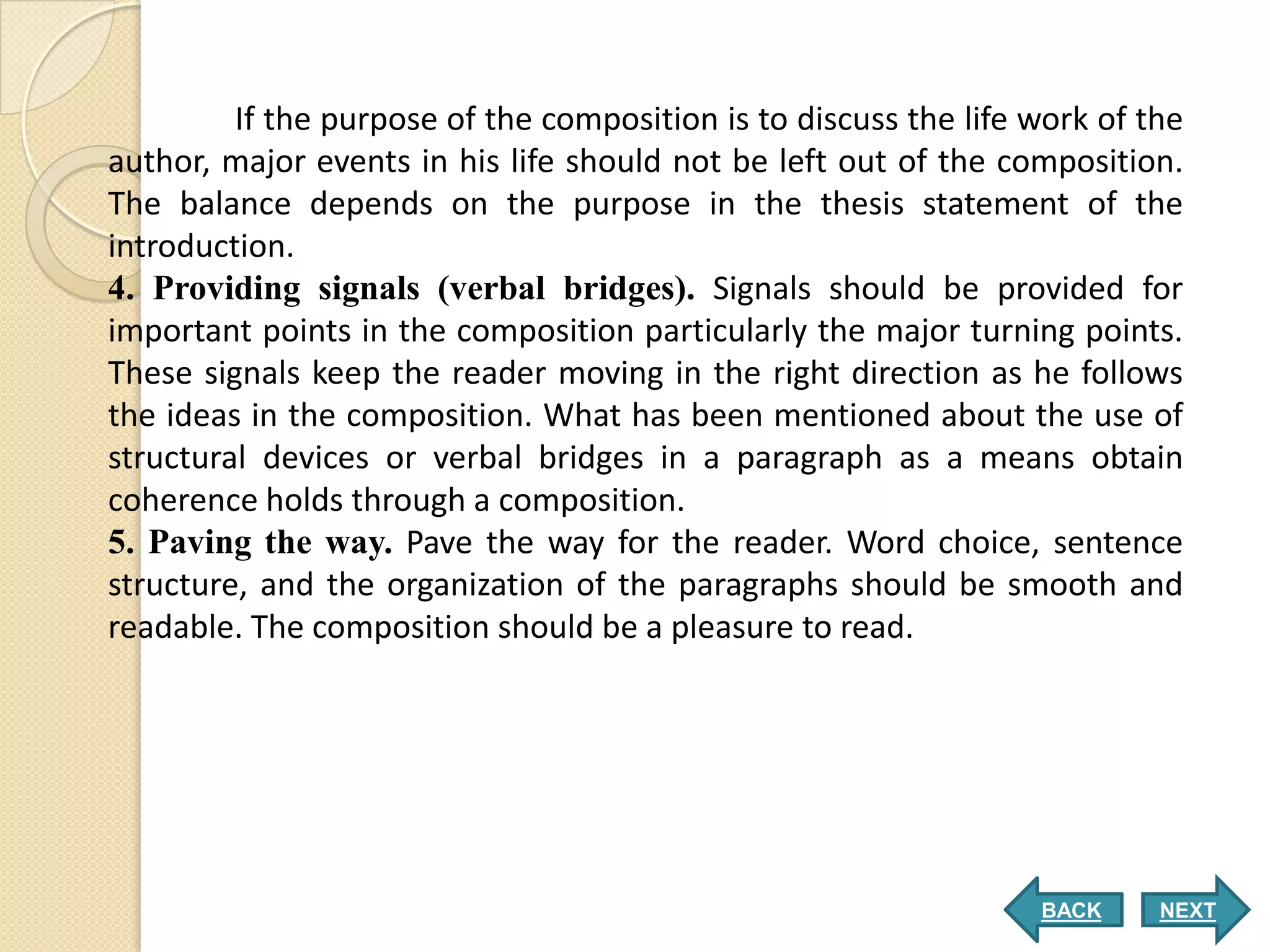 If the purpose of the composition is to discuss the life work of the
author, major events in his life should not be left out of the composition.
The balance depends on the purpose in the thesis statement of the
introduction.
4. Providing signals (verbal bridges). Signals should be provided for
important points in the composition particularly the major turning points.
These signals keep the reader moving in the right direction as he follows
the ideas in the composition. What has been mentioned about the use of
structural devices or verbal bridges in a paragraph as a means obtain
coherence holds through a composition.
5. Paving the way. Pave the way for the reader. Word choice, sentence
structure, and the organization of the paragraphs should be smooth and
readable. The composition should be a pleasure to read.




                                                                  BACK     NEXT
 