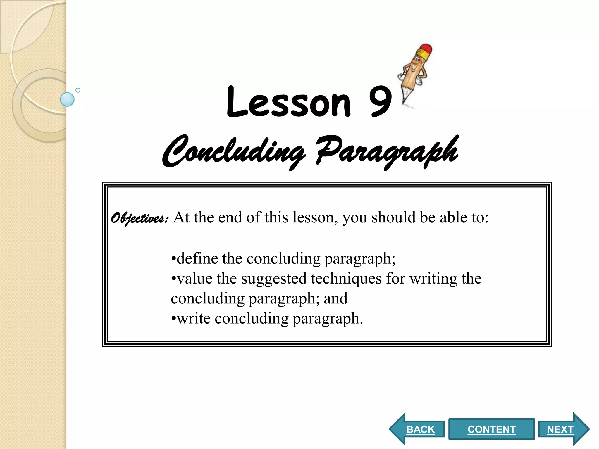 Lesson 9
        Concluding Paragraph
Objectives: At the end of this lesson, you should be able to:

         •define the concluding paragraph;
         •value the suggested techniques for writing the
         concluding paragraph; and
         •write concluding paragraph.




                                               BACK      CONTENT   NEXT
 