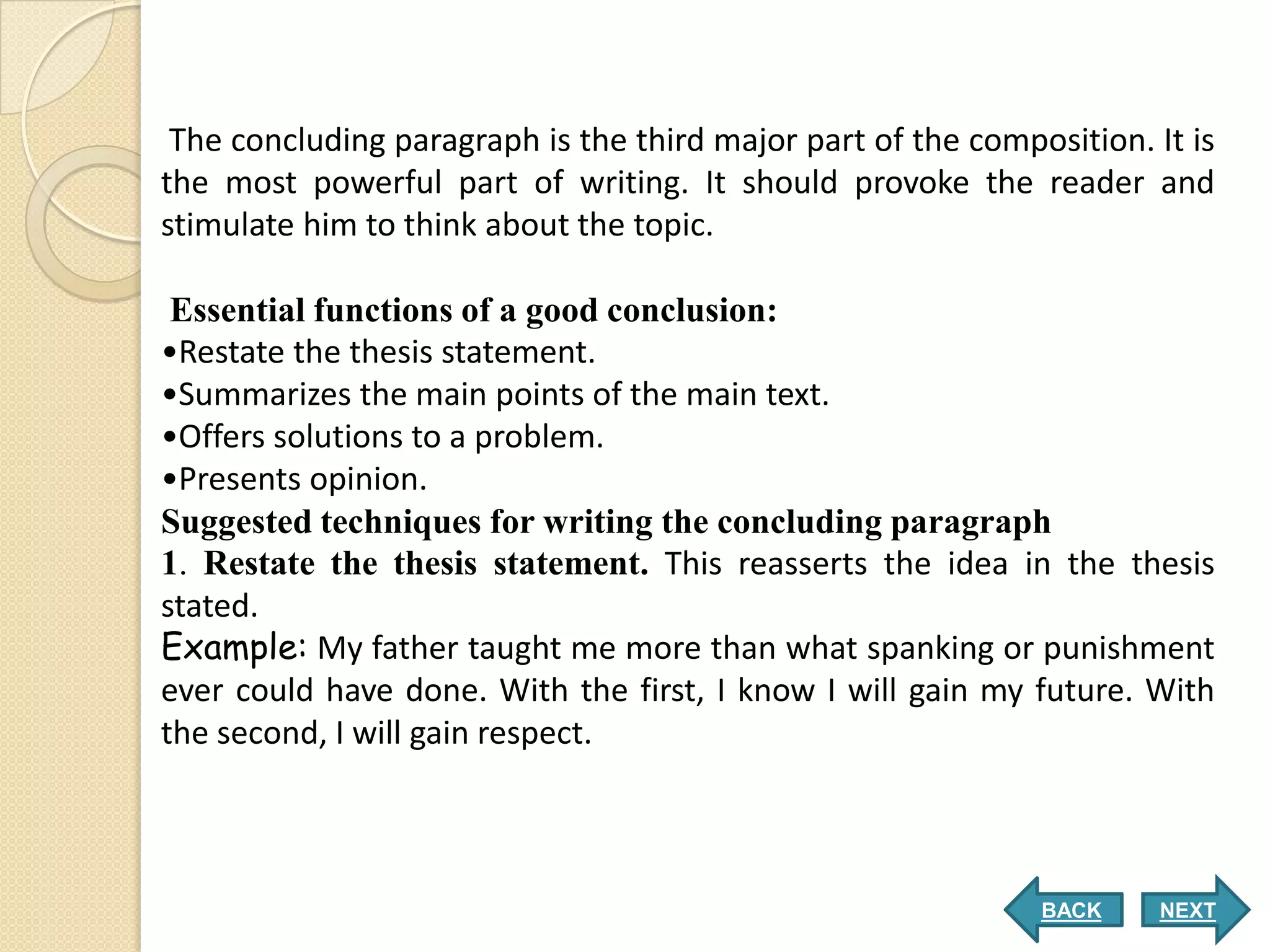 The concluding paragraph is the third major part of the composition. It is
the most powerful part of writing. It should provoke the reader and
stimulate him to think about the topic.

 Essential functions of a good conclusion:
•Restate the thesis statement.
•Summarizes the main points of the main text.
•Offers solutions to a problem.
•Presents opinion.
Suggested techniques for writing the concluding paragraph
1. Restate the thesis statement. This reasserts the idea in the thesis
stated.
Example: My father taught me more than what spanking or punishment
ever could have done. With the first, I know I will gain my future. With
the second, I will gain respect.



                                                              BACK     NEXT
 