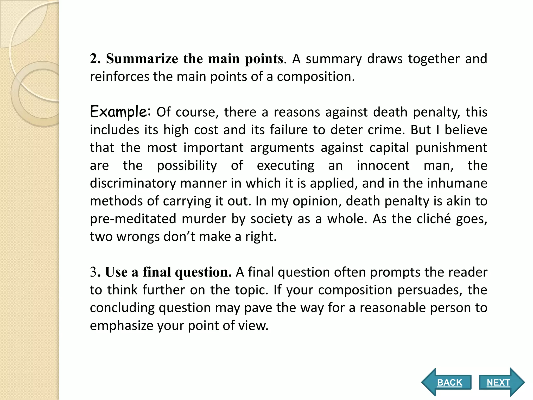 2. Summarize the main points. A summary draws together and
reinforces the main points of a composition.

Example: Of course, there a reasons against death penalty, this
includes its high cost and its failure to deter crime. But I believe
that the most important arguments against capital punishment
are the possibility of executing an innocent man, the
discriminatory manner in which it is applied, and in the inhumane
methods of carrying it out. In my opinion, death penalty is akin to
pre-meditated murder by society as a whole. As the cliché goes,
two wrongs don’t make a right.

3. Use a final question. A final question often prompts the reader
to think further on the topic. If your composition persuades, the
concluding question may pave the way for a reasonable person to
emphasize your point of view.


                                                           BACK    NEXT
 
