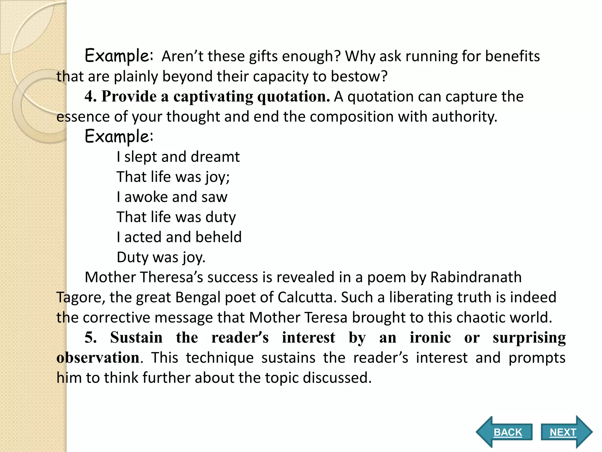 Example: Aren’t these gifts enough? Why ask running for benefits
that are plainly beyond their capacity to bestow?
    4. Provide a captivating quotation. A quotation can capture the
essence of your thought and end the composition with authority.
    Example:
         I slept and dreamt
         That life was joy;
         I awoke and saw
         That life was duty
         I acted and beheld
         Duty was joy.
    Mother Theresa’s success is revealed in a poem by Rabindranath
Tagore, the great Bengal poet of Calcutta. Such a liberating truth is indeed
the corrective message that Mother Teresa brought to this chaotic world.
    5. Sustain the reader’s interest by an ironic or surprising
observation. This technique sustains the reader’s interest and prompts
him to think further about the topic discussed.


                                                                 BACK    NEXT
 