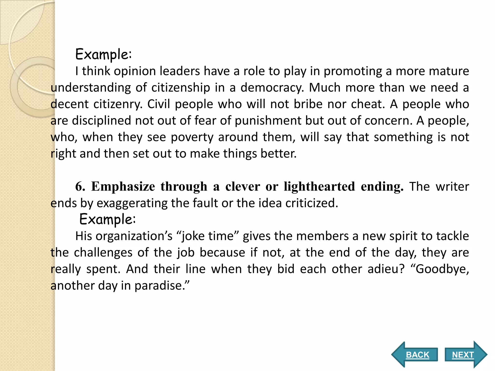 Example:
     I think opinion leaders have a role to play in promoting a more mature
understanding of citizenship in a democracy. Much more than we need a
decent citizenry. Civil people who will not bribe nor cheat. A people who
are disciplined not out of fear of punishment but out of concern. A people,
who, when they see poverty around them, will say that something is not
right and then set out to make things better.

     6. Emphasize through a clever or lighthearted ending. The writer
ends by exaggerating the fault or the idea criticized.
      Example:
     His organization’s “joke time” gives the members a new spirit to tackle
the challenges of the job because if not, at the end of the day, they are
really spent. And their line when they bid each other adieu? “Goodbye,
another day in paradise.”



                                                                BACK    NEXT
 