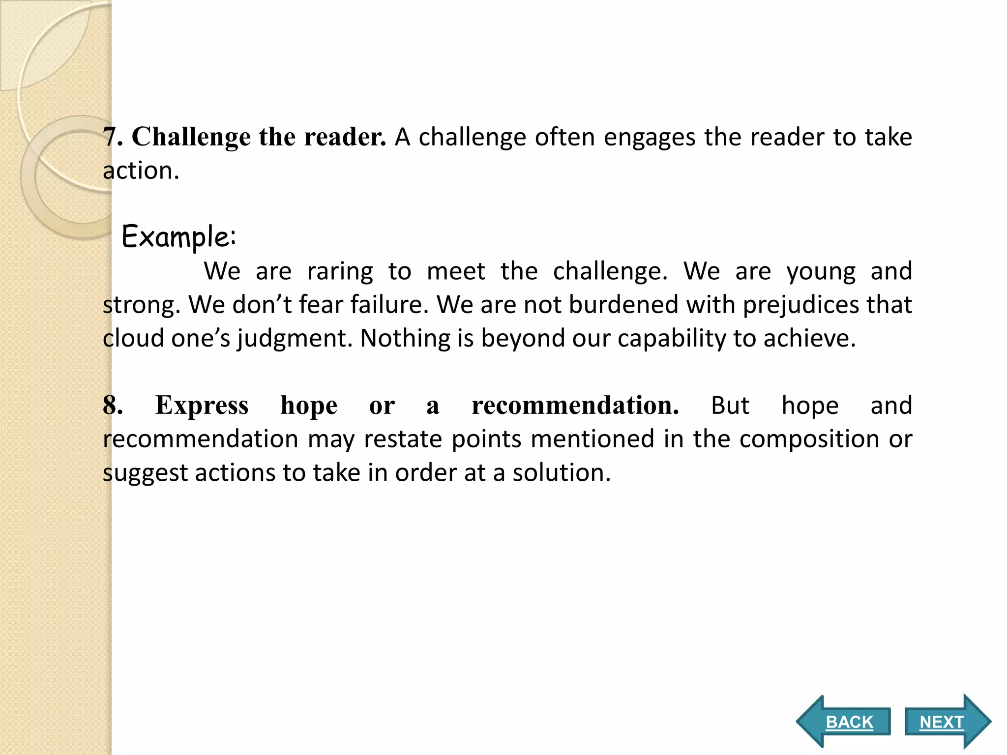7. Challenge the reader. A challenge often engages the reader to take
action.

  Example:
         We are raring to meet the challenge. We are young and
strong. We don’t fear failure. We are not burdened with prejudices that
cloud one’s judgment. Nothing is beyond our capability to achieve.

8. Express hope or a recommendation. But hope and
recommendation may restate points mentioned in the composition or
suggest actions to take in order at a solution.




                                                               BACK       NEXT
 