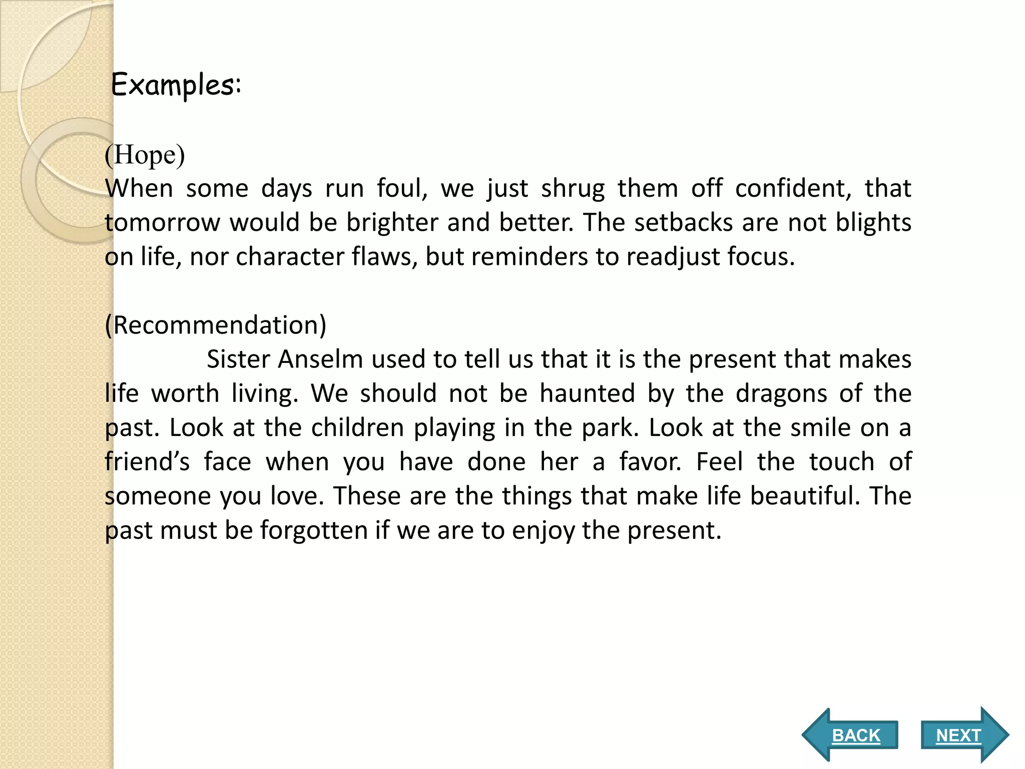 Examples:

(Hope)
When some days run foul, we just shrug them off confident, that
tomorrow would be brighter and better. The setbacks are not blights
on life, nor character flaws, but reminders to readjust focus.

(Recommendation)
         Sister Anselm used to tell us that it is the present that makes
life worth living. We should not be haunted by the dragons of the
past. Look at the children playing in the park. Look at the smile on a
friend’s face when you have done her a favor. Feel the touch of
someone you love. These are the things that make life beautiful. The
past must be forgotten if we are to enjoy the present.




                                                                BACK       NEXT
 