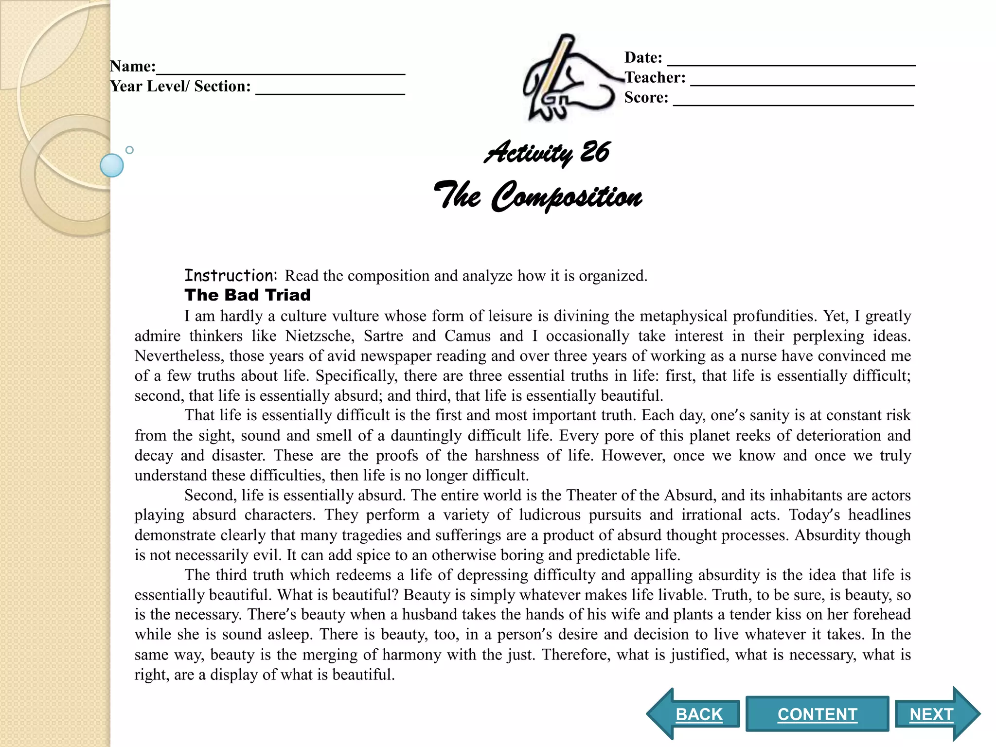 Date: ______________________________
Name:______________________________
                                                                                  Teacher: ___________________________
Year Level/ Section: __________________
                                                                                  Score: _____________________________


                                                           Activity 26
                                                   The Composition
            Instruction: Read the composition and analyze how it is organized.
            The Bad Triad
            I am hardly a culture vulture whose form of leisure is divining the metaphysical profundities. Yet, I greatly
   admire thinkers like Nietzsche, Sartre and Camus and I occasionally take interest in their perplexing ideas.
   Nevertheless, those years of avid newspaper reading and over three years of working as a nurse have convinced me
   of a few truths about life. Specifically, there are three essential truths in life: first, that life is essentially difficult;
   second, that life is essentially absurd; and third, that life is essentially beautiful.
            That life is essentially difficult is the first and most important truth. Each day, one’s sanity is at constant risk
   from the sight, sound and smell of a dauntingly difficult life. Every pore of this planet reeks of deterioration and
   decay and disaster. These are the proofs of the harshness of life. However, once we know and once we truly
   understand these difficulties, then life is no longer difficult.
            Second, life is essentially absurd. The entire world is the Theater of the Absurd, and its inhabitants are actors
   playing absurd characters. They perform a variety of ludicrous pursuits and irrational acts. Today’s headlines
   demonstrate clearly that many tragedies and sufferings are a product of absurd thought processes. Absurdity though
   is not necessarily evil. It can add spice to an otherwise boring and predictable life.
            The third truth which redeems a life of depressing difficulty and appalling absurdity is the idea that life is
   essentially beautiful. What is beautiful? Beauty is simply whatever makes life livable. Truth, to be sure, is beauty, so
   is the necessary. There’s beauty when a husband takes the hands of his wife and plants a tender kiss on her forehead
   while she is sound asleep. There is beauty, too, in a person’s desire and decision to live whatever it takes. In the
   same way, beauty is the merging of harmony with the just. Therefore, what is justified, what is necessary, what is
   right, are a display of what is beautiful.

                                                                                          BACK             CONTENT              NEXT
 