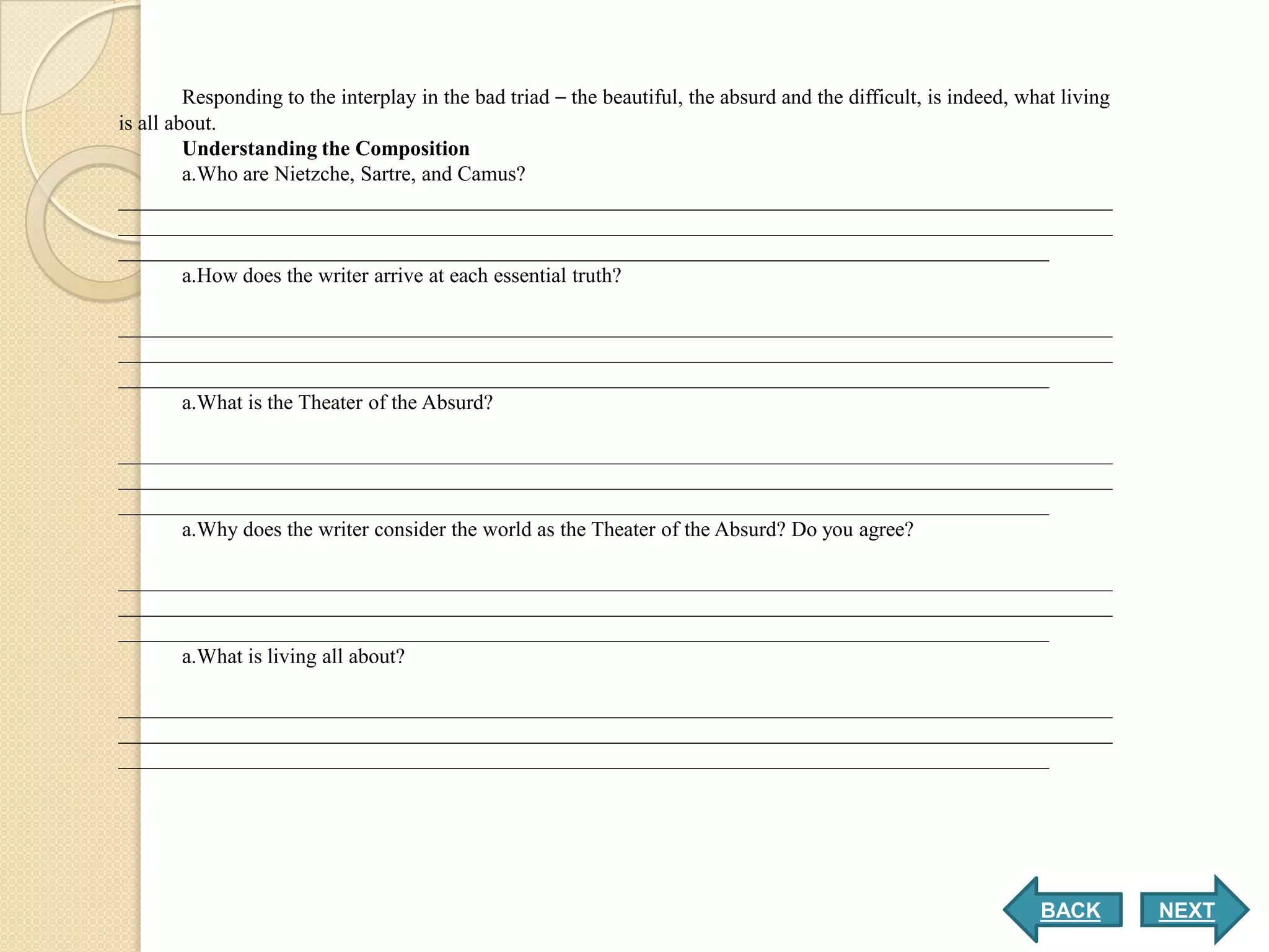 Responding to the interplay in the bad triad – the beautiful, the absurd and the difficult, is indeed, what living
is all about.
         Understanding the Composition
         a.Who are Nietzche, Sartre, and Camus?
______________________________________________________________________________________________
______________________________________________________________________________________________
________________________________________________________________________________________
         a.How does the writer arrive at each essential truth?

______________________________________________________________________________________________
______________________________________________________________________________________________
________________________________________________________________________________________
      a.What is the Theater of the Absurd?

______________________________________________________________________________________________
______________________________________________________________________________________________
________________________________________________________________________________________
      a.Why does the writer consider the world as the Theater of the Absurd? Do you agree?

______________________________________________________________________________________________
______________________________________________________________________________________________
________________________________________________________________________________________
      a.What is living all about?

______________________________________________________________________________________________
______________________________________________________________________________________________
________________________________________________________________________________________




                                                                                                                  BACK        NEXT
 