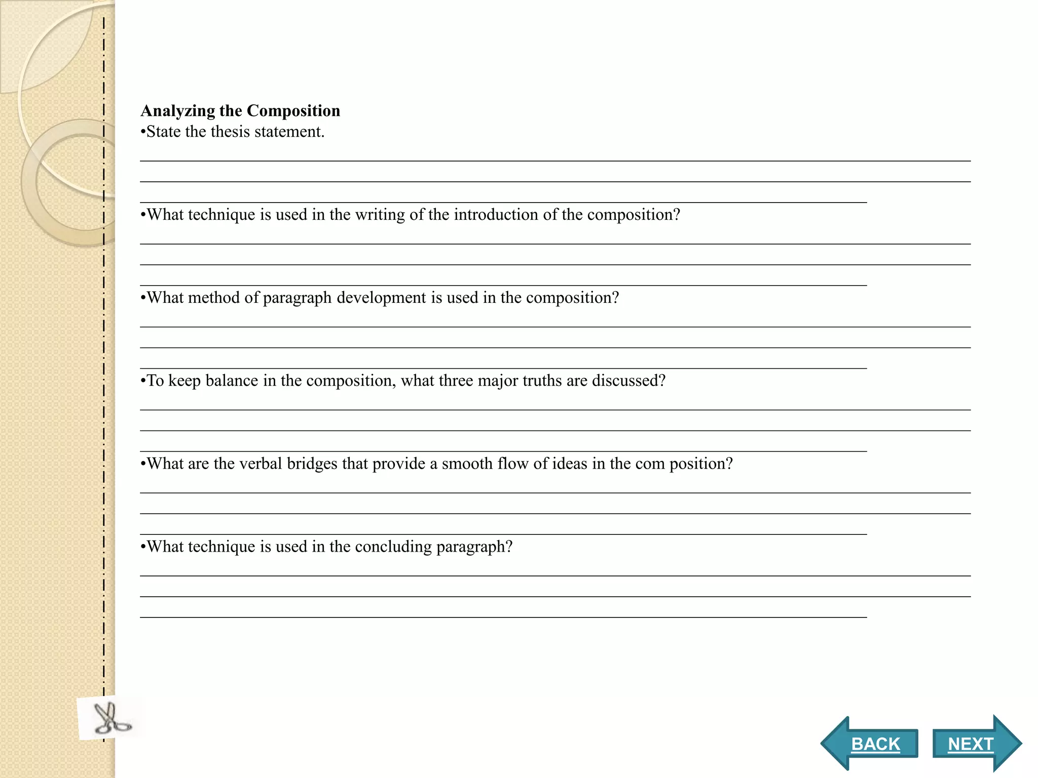 Analyzing the Composition
•State the thesis statement.
________________________________________________________________________________________________
________________________________________________________________________________________________
____________________________________________________________________________________
•What technique is used in the writing of the introduction of the composition?
________________________________________________________________________________________________
________________________________________________________________________________________________
____________________________________________________________________________________
•What method of paragraph development is used in the composition?
________________________________________________________________________________________________
________________________________________________________________________________________________
____________________________________________________________________________________
•To keep balance in the composition, what three major truths are discussed?
________________________________________________________________________________________________
________________________________________________________________________________________________
____________________________________________________________________________________
•What are the verbal bridges that provide a smooth flow of ideas in the com position?
________________________________________________________________________________________________
________________________________________________________________________________________________
____________________________________________________________________________________
•What technique is used in the concluding paragraph?
________________________________________________________________________________________________
________________________________________________________________________________________________
____________________________________________________________________________________




                                                                                  BACK       NEXT
 