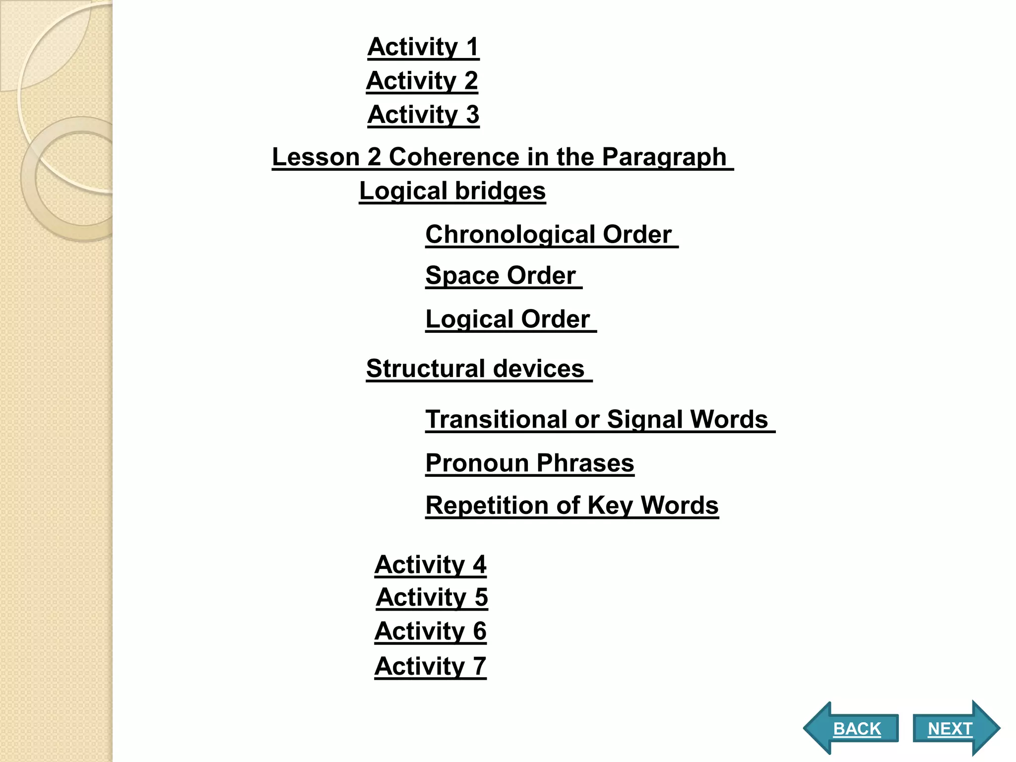 Activity 1
       Activity 2
       Activity 3
Lesson 2 Coherence in the Paragraph
      Logical bridges
            Chronological Order
            Space Order
            Logical Order
       Structural devices
            Transitional or Signal Words
            Pronoun Phrases
            Repetition of Key Words

       Activity 4
       Activity 5
       Activity 6
       Activity 7

                                           BACK   NEXT
 