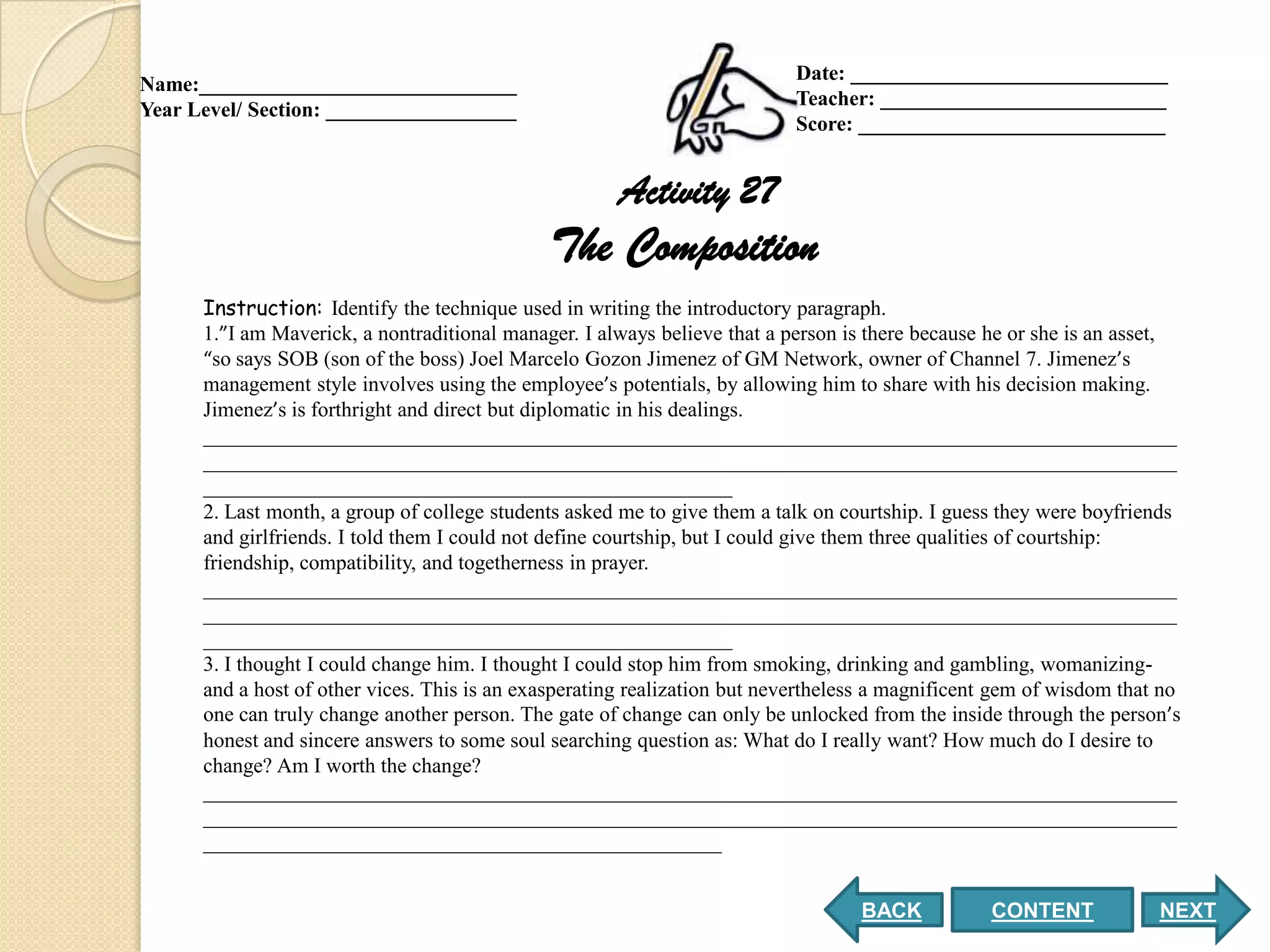 Date: ______________________________
Name:______________________________
                                                                           Teacher: ___________________________
Year Level/ Section: __________________
                                                                           Score: _____________________________


                                                      Activity 27
                                              The Composition
      Instruction: Identify the technique used in writing the introductory paragraph.
      1.”I am Maverick, a nontraditional manager. I always believe that a person is there because he or she is an asset,
      “so says SOB (son of the boss) Joel Marcelo Gozon Jimenez of GM Network, owner of Channel 7. Jimenez’s
      management style involves using the employee’s potentials, by allowing him to share with his decision making.
      Jimenez’s is forthright and direct but diplomatic in his dealings.
      ____________________________________________________________________________________________
      ____________________________________________________________________________________________
      __________________________________________________
      2. Last month, a group of college students asked me to give them a talk on courtship. I guess they were boyfriends
      and girlfriends. I told them I could not define courtship, but I could give them three qualities of courtship:
      friendship, compatibility, and togetherness in prayer.
      ____________________________________________________________________________________________
      ____________________________________________________________________________________________
      __________________________________________________
      3. I thought I could change him. I thought I could stop him from smoking, drinking and gambling, womanizing-
      and a host of other vices. This is an exasperating realization but nevertheless a magnificent gem of wisdom that no
      one can truly change another person. The gate of change can only be unlocked from the inside through the person’s
      honest and sincere answers to some soul searching question as: What do I really want? How much do I desire to
      change? Am I worth the change?
      ____________________________________________________________________________________________
      ____________________________________________________________________________________________
      _________________________________________________


                                                                                   BACK           CONTENT             NEXT
 