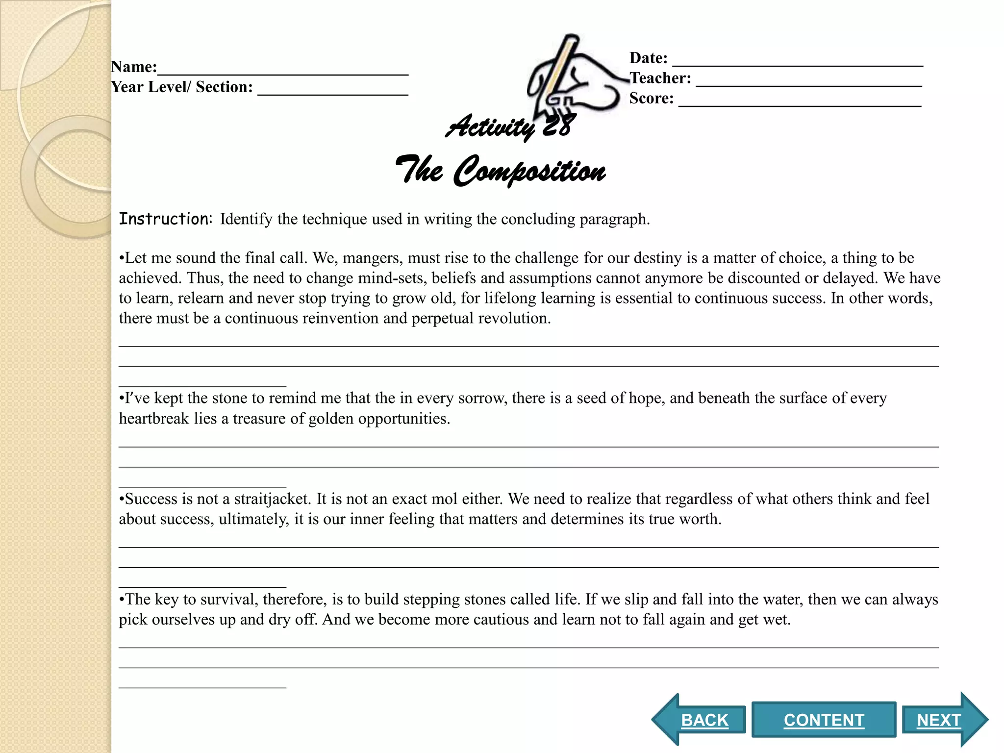 Date: ______________________________
Name:______________________________
                                                                                Teacher: ___________________________
Year Level/ Section: __________________
                                                                                Score: _____________________________
                                                    Activity 28
                                           The Composition
 Instruction: Identify the technique used in writing the concluding paragraph.

 •Let me sound the final call. We, mangers, must rise to the challenge for our destiny is a matter of choice, a thing to be
 achieved. Thus, the need to change mind-sets, beliefs and assumptions cannot anymore be discounted or delayed. We have
 to learn, relearn and never stop trying to grow old, for lifelong learning is essential to continuous success. In other words,
 there must be a continuous reinvention and perpetual revolution.
 __________________________________________________________________________________________________
 __________________________________________________________________________________________________
 ____________________
 •I’ve kept the stone to remind me that the in every sorrow, there is a seed of hope, and beneath the surface of every
 heartbreak lies a treasure of golden opportunities.
 __________________________________________________________________________________________________
 __________________________________________________________________________________________________
 ____________________
 •Success is not a straitjacket. It is not an exact mol either. We need to realize that regardless of what others think and feel
 about success, ultimately, it is our inner feeling that matters and determines its true worth.
 __________________________________________________________________________________________________
 __________________________________________________________________________________________________
 ____________________
 •The key to survival, therefore, is to build stepping stones called life. If we slip and fall into the water, then we can always
 pick ourselves up and dry off. And we become more cautious and learn not to fall again and get wet.
 __________________________________________________________________________________________________
 __________________________________________________________________________________________________
 ____________________

                                                                                        BACK            CONTENT              NEXT
 