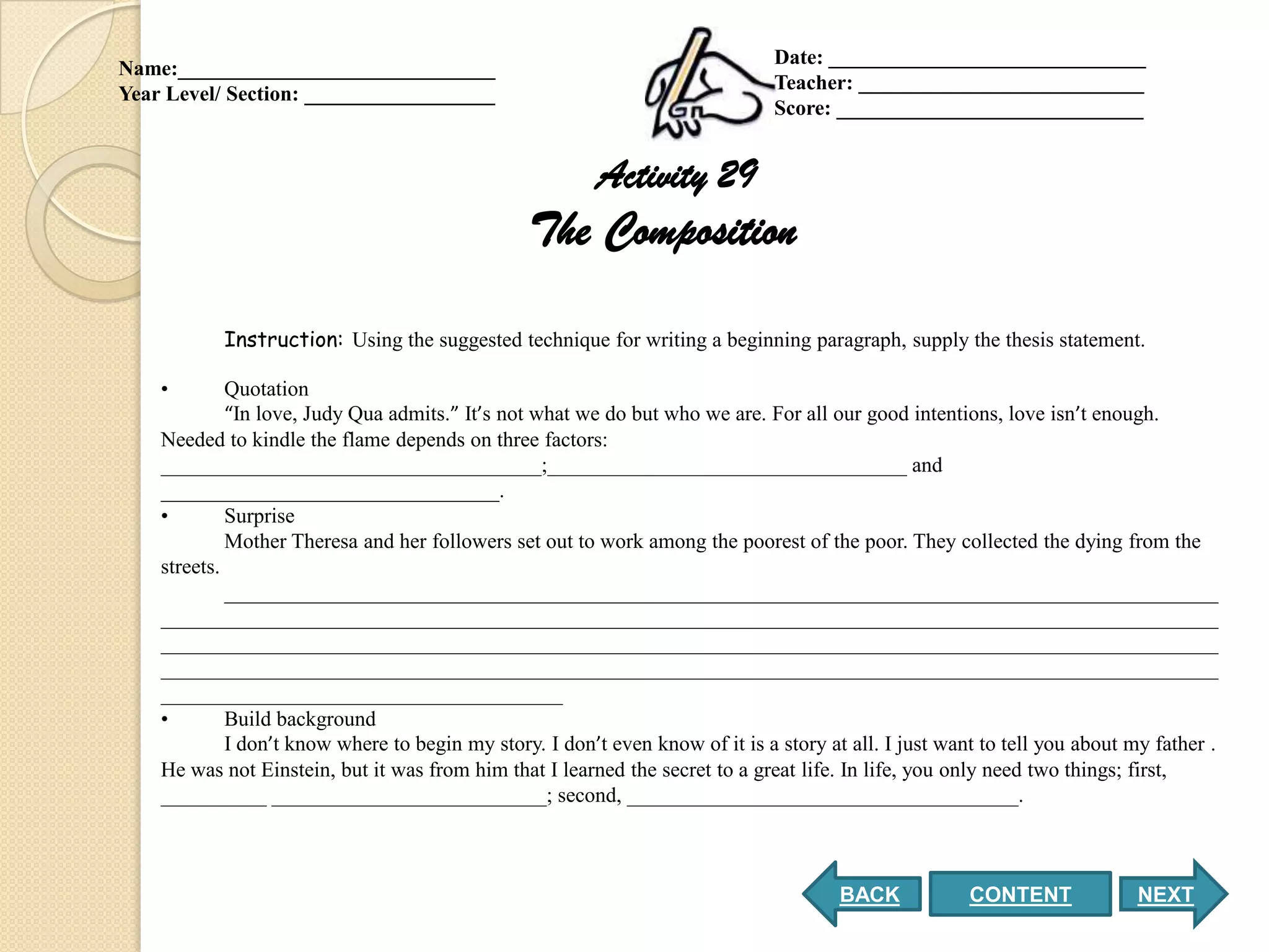 Date: ______________________________
Name:______________________________
                                                                               Teacher: ___________________________
Year Level/ Section: __________________
                                                                               Score: _____________________________


                                                          Activity 29
                                                 The Composition

           Instruction: Using the suggested technique for writing a beginning paragraph, supply the thesis statement.

    •        Quotation
             “In love, Judy Qua admits.” It’s not what we do but who we are. For all our good intentions, love isn’t enough.
    Needed to kindle the flame depends on three factors:
    ____________________________________;__________________________________ and
    ________________________________.
    •        Surprise
             Mother Theresa and her followers set out to work among the poorest of the poor. They collected the dying from the
    streets.
             ______________________________________________________________________________________________
    ____________________________________________________________________________________________________
    ____________________________________________________________________________________________________
    ____________________________________________________________________________________________________
    ______________________________________
    •        Build background
             I don’t know where to begin my story. I don’t even know of it is a story at all. I just want to tell you about my father .
    He was not Einstein, but it was from him that I learned the secret to a great life. In life, you only need two things; first,
    __________ __________________________; second, _____________________________________.



                                                                                        BACK            CONTENT              NEXT
 
