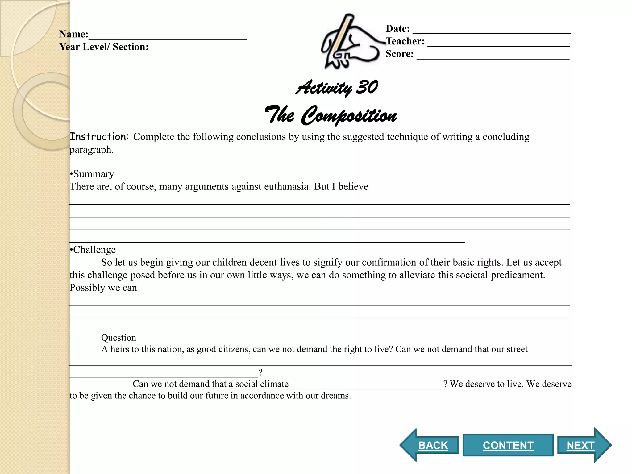 Date: ______________________________
Name:______________________________
                                                                              Teacher: ___________________________
Year Level/ Section: __________________
                                                                              Score: _____________________________


                                                        Activity 30
                                                The Composition
  Instruction: Complete the following conclusions by using the suggested technique of writing a concluding
  paragraph.

  •Summary
  There are, of course, many arguments against euthanasia. But I believe
  _______________________________________________________________________________________________
  _______________________________________________________________________________________________
  _______________________________________________________________________________________________
  ___________________________________________________________________________
  •Challenge
          So let us begin giving our children decent lives to signify our confirmation of their basic rights. Let us accept
  this challenge posed before us in our own little ways, we can do something to alleviate this societal predicament.
  Possibly we can
  _______________________________________________________________________________________________
  _______________________________________________________________________________________________
  __________________________
           Question
           A heirs to this nation, as good citizens, can we not demand the right to live? Can we not demand that our street
  ________________________________________________________________________________________________________
  _______________________________________?
                   Can we not demand that a social climate________________________________? We deserve to live. We deserve
  to be given the chance to build our future in accordance with our dreams.




                                                                                      BACK           CONTENT              NEXT
 