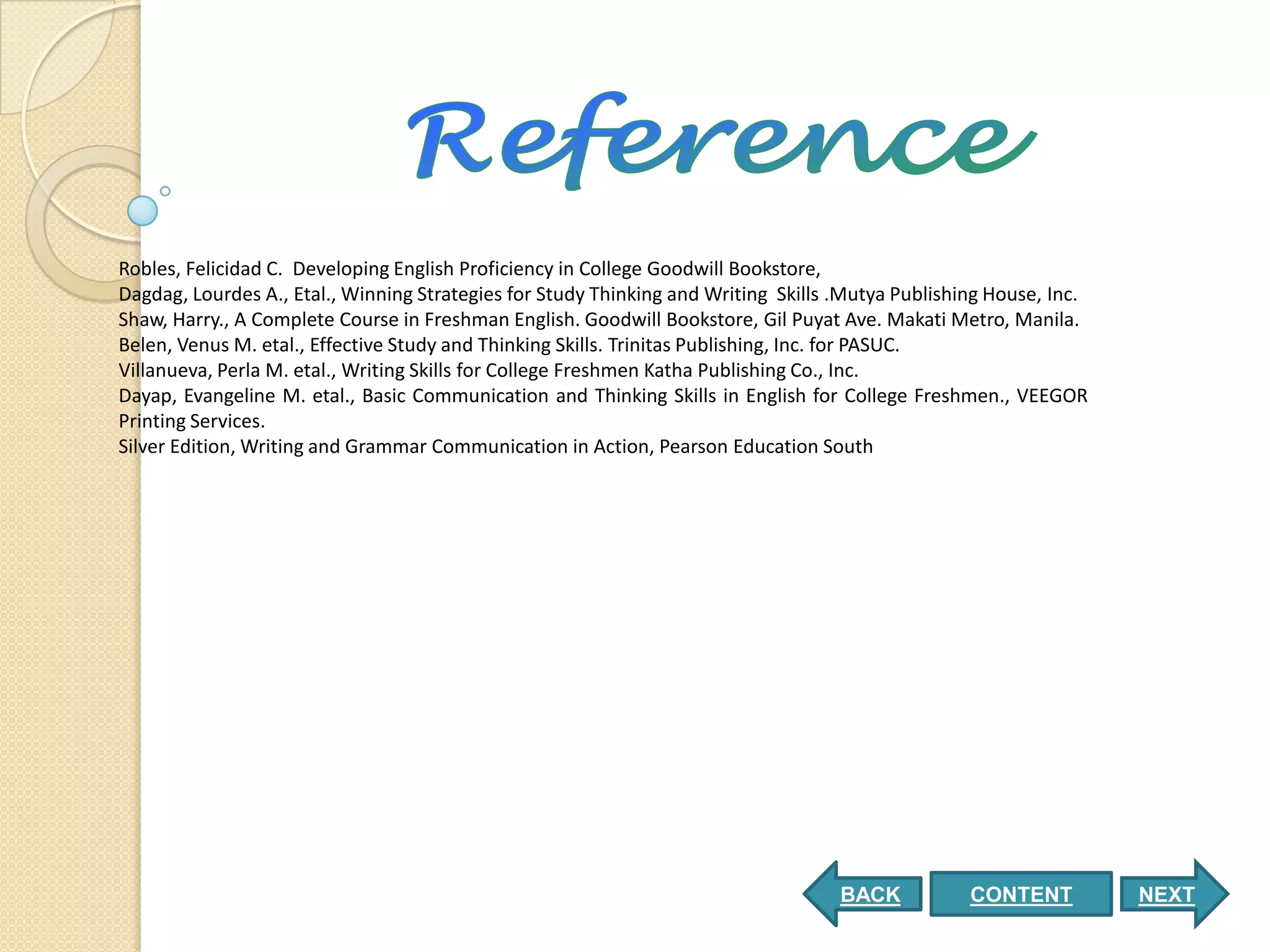 Robles, Felicidad C. Developing English Proficiency in College Goodwill Bookstore,
Dagdag, Lourdes A., Etal., Winning Strategies for Study Thinking and Writing Skills .Mutya Publishing House, Inc.
Shaw, Harry., A Complete Course in Freshman English. Goodwill Bookstore, Gil Puyat Ave. Makati Metro, Manila.
Belen, Venus M. etal., Effective Study and Thinking Skills. Trinitas Publishing, Inc. for PASUC.
Villanueva, Perla M. etal., Writing Skills for College Freshmen Katha Publishing Co., Inc.
Dayap, Evangeline M. etal., Basic Communication and Thinking Skills in English for College Freshmen., VEEGOR
Printing Services.
Silver Edition, Writing and Grammar Communication in Action, Pearson Education South




                                                                                    BACK           CONTENT          NEXT
 