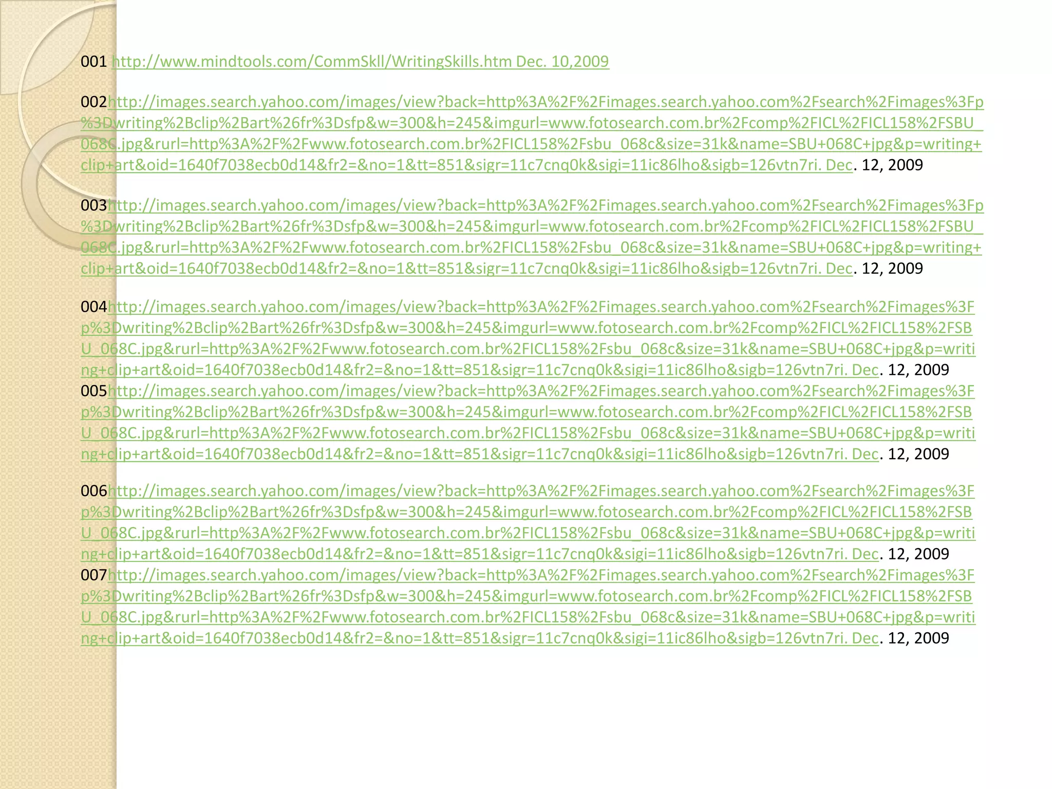 001 http://www.mindtools.com/CommSkll/WritingSkills.htm Dec. 10,2009

002http://images.search.yahoo.com/images/view?back=http%3A%2F%2Fimages.search.yahoo.com%2Fsearch%2Fimages%3Fp
%3Dwriting%2Bclip%2Bart%26fr%3Dsfp&w=300&h=245&imgurl=www.fotosearch.com.br%2Fcomp%2FICL%2FICL158%2FSBU_
068C.jpg&rurl=http%3A%2F%2Fwww.fotosearch.com.br%2FICL158%2Fsbu_068c&size=31k&name=SBU+068C+jpg&p=writing+
clip+art&oid=1640f7038ecb0d14&fr2=&no=1&tt=851&sigr=11c7cnq0k&sigi=11ic86lho&sigb=126vtn7ri. Dec. 12, 2009

003http://images.search.yahoo.com/images/view?back=http%3A%2F%2Fimages.search.yahoo.com%2Fsearch%2Fimages%3Fp
%3Dwriting%2Bclip%2Bart%26fr%3Dsfp&w=300&h=245&imgurl=www.fotosearch.com.br%2Fcomp%2FICL%2FICL158%2FSBU_
068C.jpg&rurl=http%3A%2F%2Fwww.fotosearch.com.br%2FICL158%2Fsbu_068c&size=31k&name=SBU+068C+jpg&p=writing+
clip+art&oid=1640f7038ecb0d14&fr2=&no=1&tt=851&sigr=11c7cnq0k&sigi=11ic86lho&sigb=126vtn7ri. Dec. 12, 2009

004http://images.search.yahoo.com/images/view?back=http%3A%2F%2Fimages.search.yahoo.com%2Fsearch%2Fimages%3F
p%3Dwriting%2Bclip%2Bart%26fr%3Dsfp&w=300&h=245&imgurl=www.fotosearch.com.br%2Fcomp%2FICL%2FICL158%2FSB
U_068C.jpg&rurl=http%3A%2F%2Fwww.fotosearch.com.br%2FICL158%2Fsbu_068c&size=31k&name=SBU+068C+jpg&p=writi
ng+clip+art&oid=1640f7038ecb0d14&fr2=&no=1&tt=851&sigr=11c7cnq0k&sigi=11ic86lho&sigb=126vtn7ri. Dec. 12, 2009
005http://images.search.yahoo.com/images/view?back=http%3A%2F%2Fimages.search.yahoo.com%2Fsearch%2Fimages%3F
p%3Dwriting%2Bclip%2Bart%26fr%3Dsfp&w=300&h=245&imgurl=www.fotosearch.com.br%2Fcomp%2FICL%2FICL158%2FSB
U_068C.jpg&rurl=http%3A%2F%2Fwww.fotosearch.com.br%2FICL158%2Fsbu_068c&size=31k&name=SBU+068C+jpg&p=writi
ng+clip+art&oid=1640f7038ecb0d14&fr2=&no=1&tt=851&sigr=11c7cnq0k&sigi=11ic86lho&sigb=126vtn7ri. Dec. 12, 2009

006http://images.search.yahoo.com/images/view?back=http%3A%2F%2Fimages.search.yahoo.com%2Fsearch%2Fimages%3F
p%3Dwriting%2Bclip%2Bart%26fr%3Dsfp&w=300&h=245&imgurl=www.fotosearch.com.br%2Fcomp%2FICL%2FICL158%2FSB
U_068C.jpg&rurl=http%3A%2F%2Fwww.fotosearch.com.br%2FICL158%2Fsbu_068c&size=31k&name=SBU+068C+jpg&p=writi
ng+clip+art&oid=1640f7038ecb0d14&fr2=&no=1&tt=851&sigr=11c7cnq0k&sigi=11ic86lho&sigb=126vtn7ri. Dec. 12, 2009
007http://images.search.yahoo.com/images/view?back=http%3A%2F%2Fimages.search.yahoo.com%2Fsearch%2Fimages%3F
p%3Dwriting%2Bclip%2Bart%26fr%3Dsfp&w=300&h=245&imgurl=www.fotosearch.com.br%2Fcomp%2FICL%2FICL158%2FSB
U_068C.jpg&rurl=http%3A%2F%2Fwww.fotosearch.com.br%2FICL158%2Fsbu_068c&size=31k&name=SBU+068C+jpg&p=writi
ng+clip+art&oid=1640f7038ecb0d14&fr2=&no=1&tt=851&sigr=11c7cnq0k&sigi=11ic86lho&sigb=126vtn7ri. Dec. 12, 2009
 