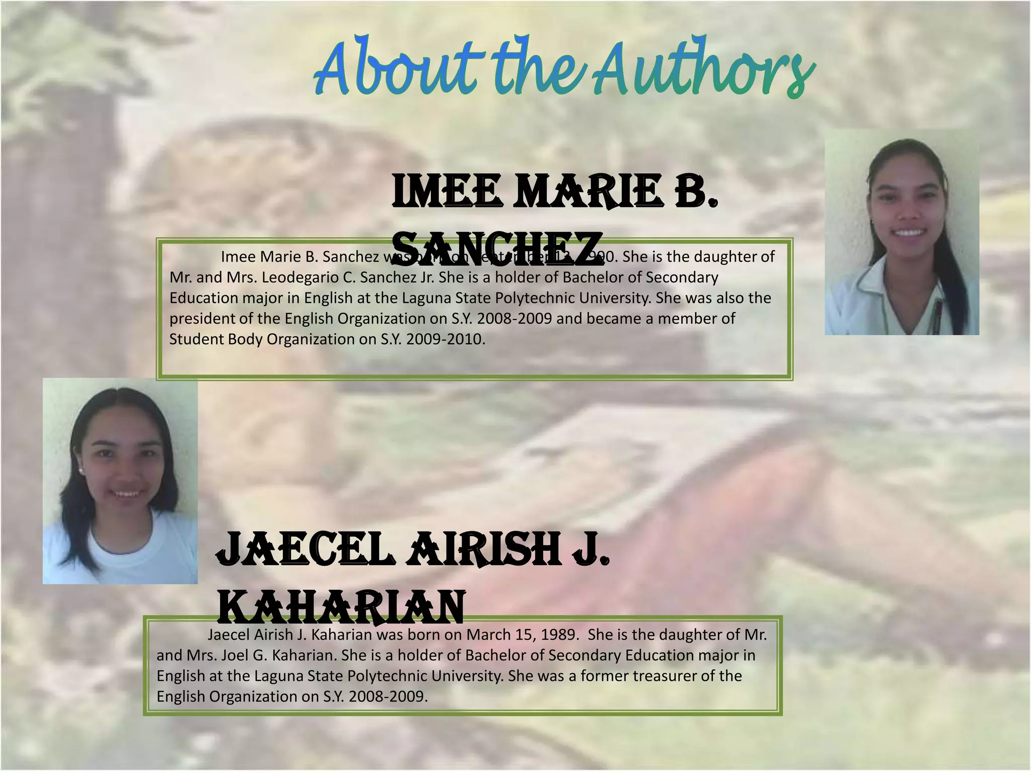 Imee Marie B.
                                 Sanchez
        Imee Marie B. Sanchez was born on September 13, 1990. She is the daughter of
 Mr. and Mrs. Leodegario C. Sanchez Jr. She is a holder of Bachelor of Secondary
 Education major in English at the Laguna State Polytechnic University. She was also the
 president of the English Organization on S.Y. 2008-2009 and became a member of
 Student Body Organization on S.Y. 2009-2010.




        Jaecel Airish J.
        Kaharian
        Jaecel Airish J. Kaharian was born on March 15, 1989. She is the daughter of Mr.
and Mrs. Joel G. Kaharian. She is a holder of Bachelor of Secondary Education major in
English at the Laguna State Polytechnic University. She was a former treasurer of the
English Organization on S.Y. 2008-2009.
 