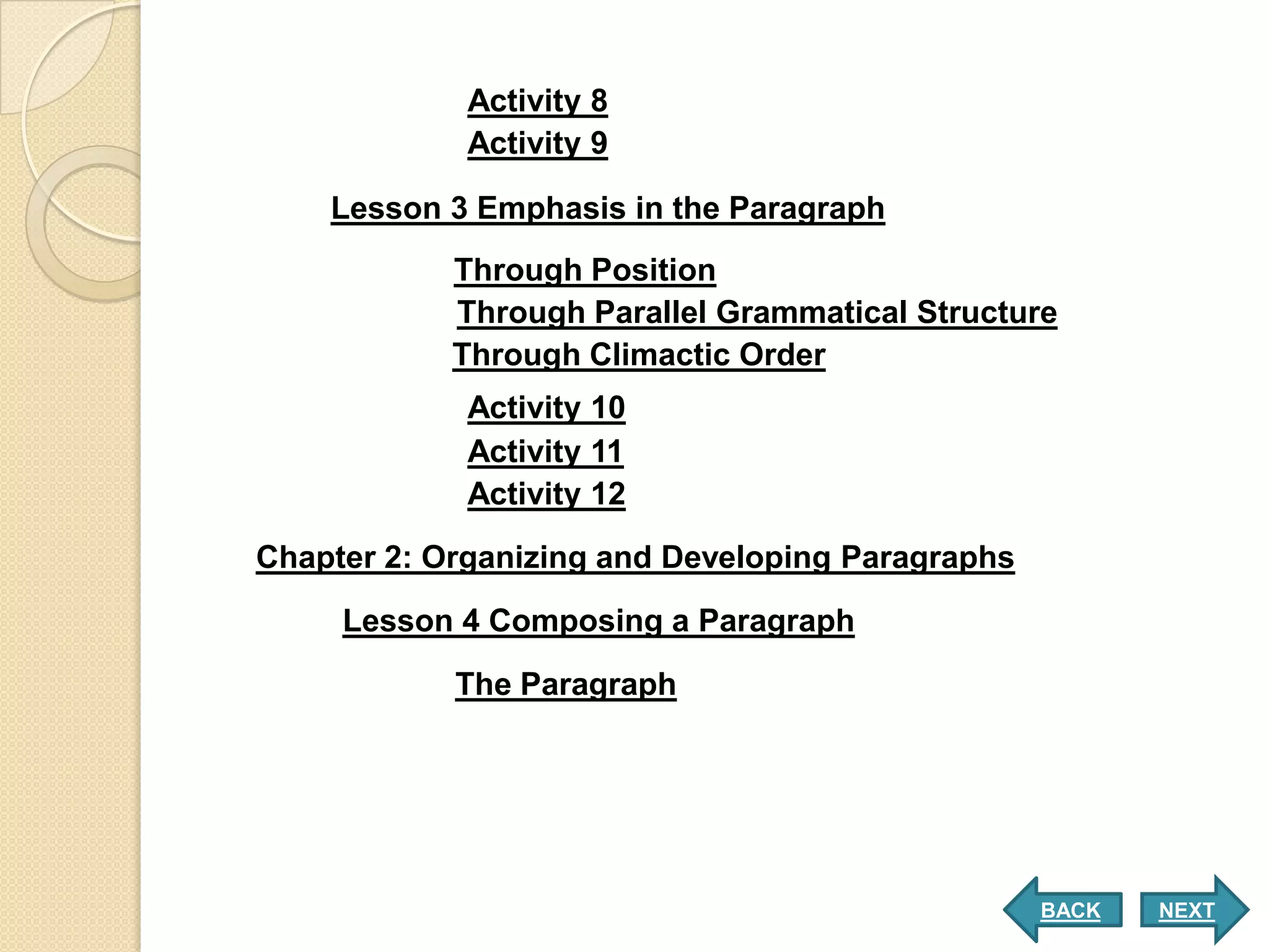 Activity 8
             Activity 9

    Lesson 3 Emphasis in the Paragraph
            Through Position
            Through Parallel Grammatical Structure
            Through Climactic Order
             Activity 10
             Activity 11
             Activity 12

Chapter 2: Organizing and Developing Paragraphs

     Lesson 4 Composing a Paragraph

            The Paragraph




                                                  BACK   NEXT
 