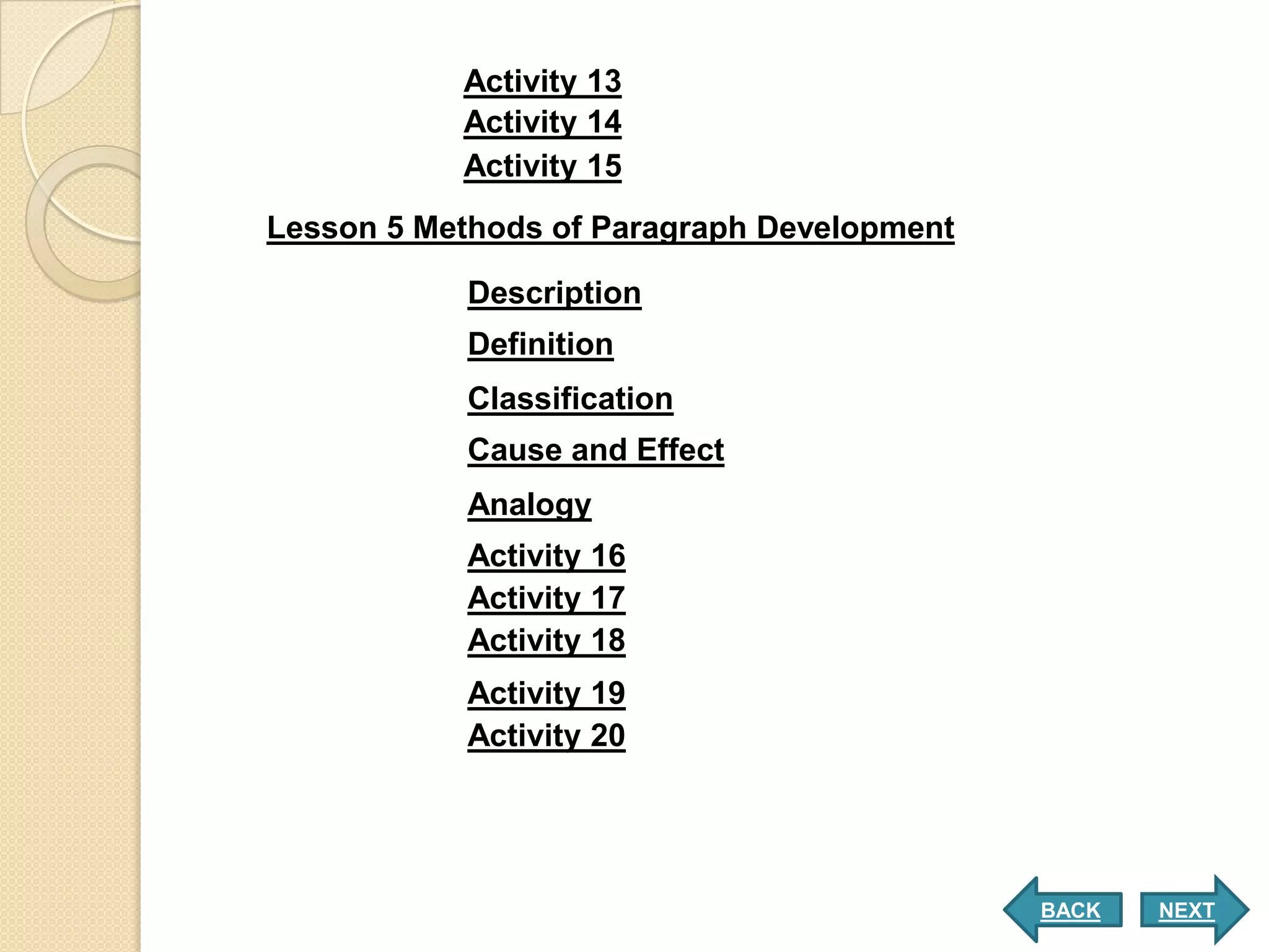 Activity 13
           Activity 14
           Activity 15
Lesson 5 Methods of Paragraph Development

           Description
           Definition
           Classification
           Cause and Effect
           Analogy
           Activity 16
           Activity 17
           Activity 18
           Activity 19
           Activity 20




                                            BACK   NEXT
 