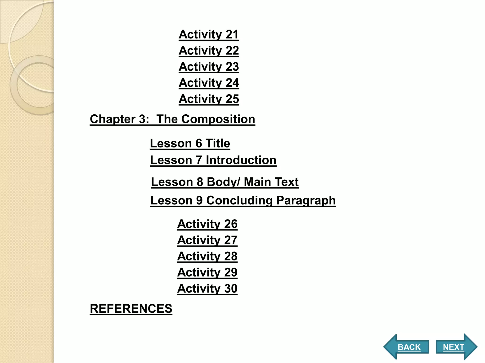Activity 21
             Activity 22
             Activity 23
             Activity 24
             Activity 25
Chapter 3: The Composition
         Lesson 6 Title
         Lesson 7 Introduction
         Lesson 8 Body/ Main Text
         Lesson 9 Concluding Paragraph
             Activity 26
             Activity 27
             Activity 28
             Activity 29
             Activity 30
REFERENCES


                                         BACK   NEXT
 
