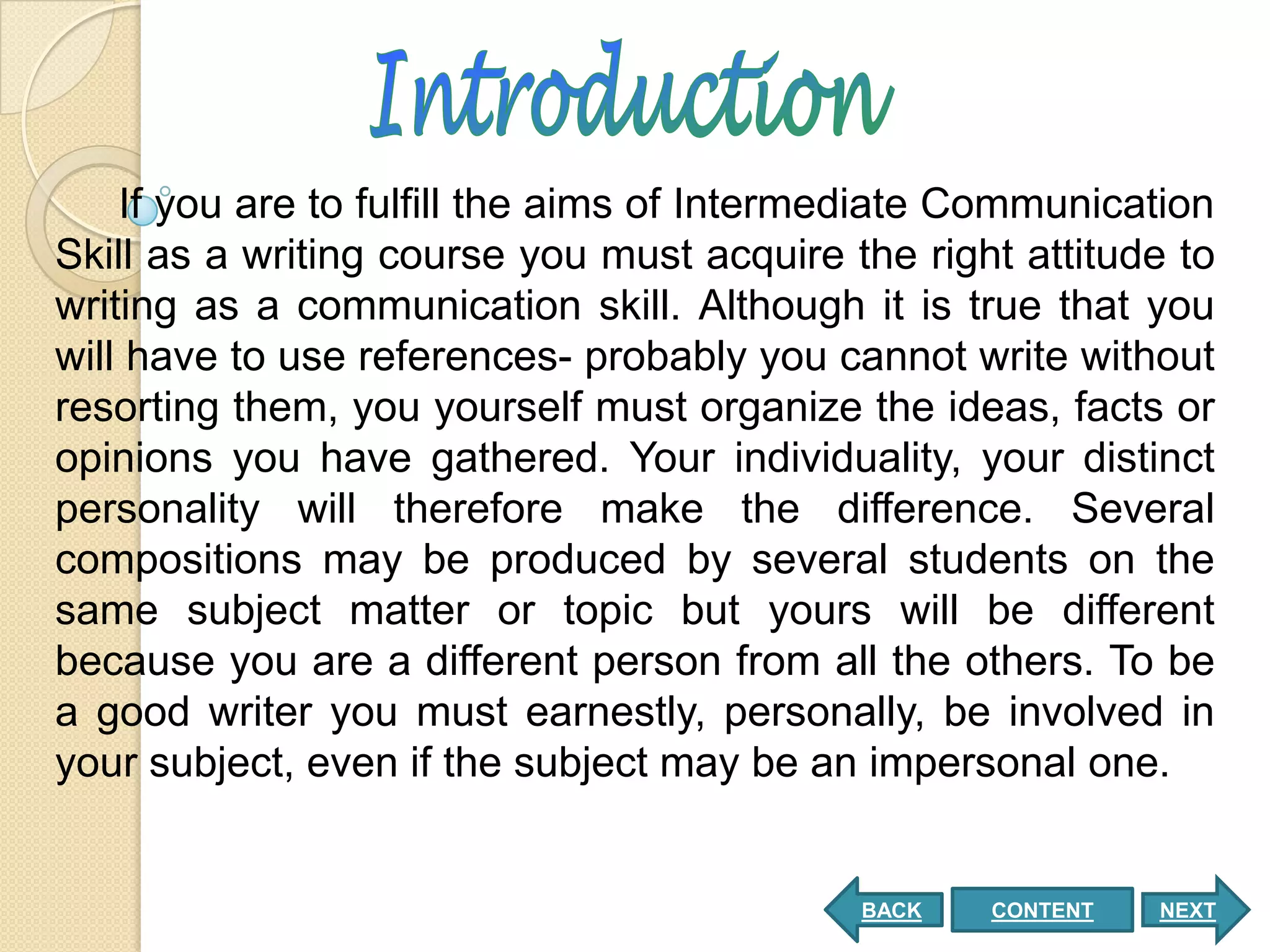 If you are to fulfill the aims of Intermediate Communication
Skill as a writing course you must acquire the right attitude to
writing as a communication skill. Although it is true that you
will have to use references- probably you cannot write without
resorting them, you yourself must organize the ideas, facts or
opinions you have gathered. Your individuality, your distinct
personality will therefore make the difference. Several
compositions may be produced by several students on the
same subject matter or topic but yours will be different
because you are a different person from all the others. To be
a good writer you must earnestly, personally, be involved in
your subject, even if the subject may be an impersonal one.


                                            BACK   CONTENT   NEXT
 