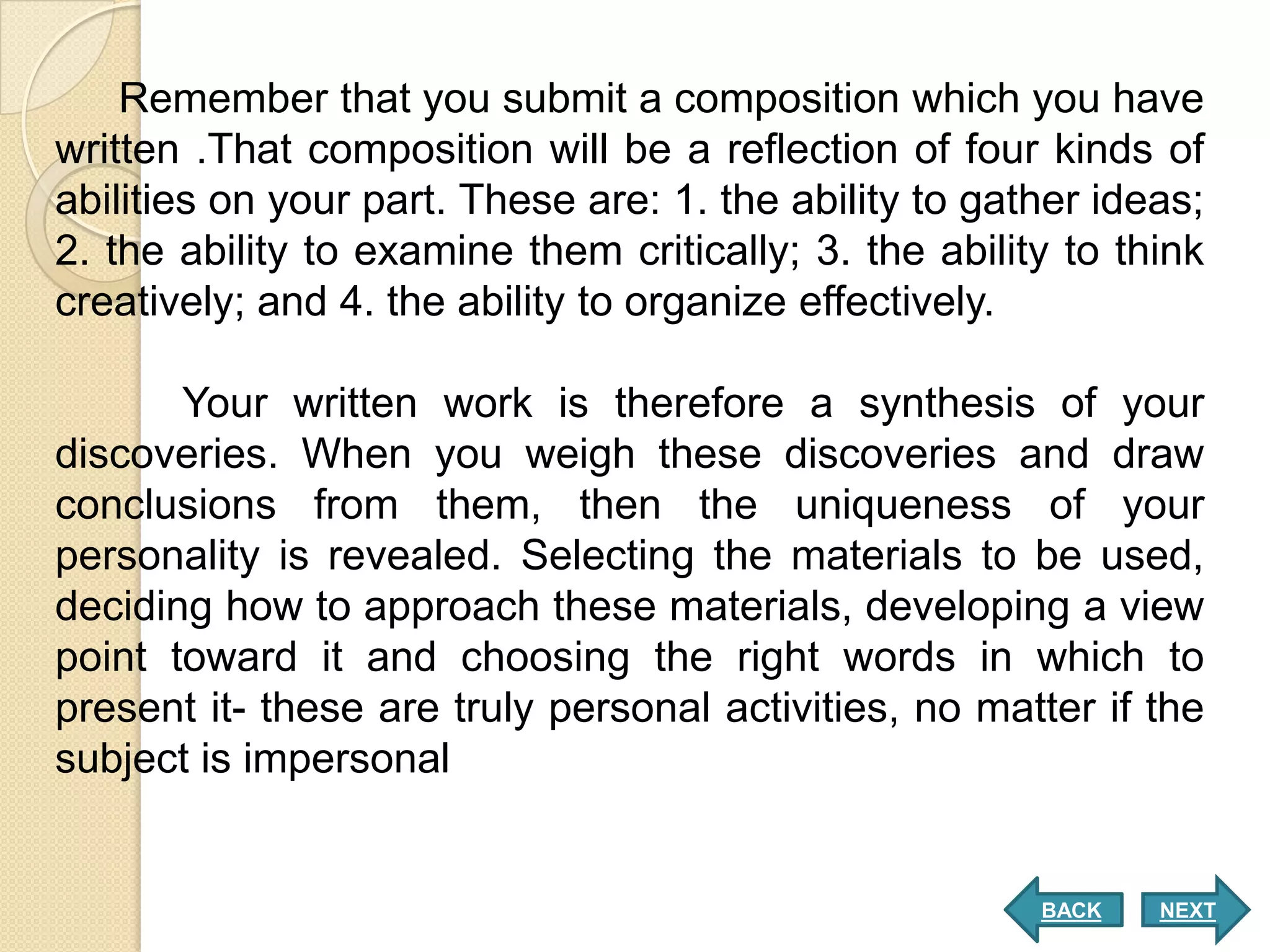 Remember that you submit a composition which you have
written .That composition will be a reflection of four kinds of
abilities on your part. These are: 1. the ability to gather ideas;
2. the ability to examine them critically; 3. the ability to think
creatively; and 4. the ability to organize effectively.

       Your written work is therefore a synthesis of your
discoveries. When you weigh these discoveries and draw
conclusions from them, then the uniqueness of your
personality is revealed. Selecting the materials to be used,
deciding how to approach these materials, developing a view
point toward it and choosing the right words in which to
present it- these are truly personal activities, no matter if the
subject is impersonal


                                                        BACK   NEXT
 