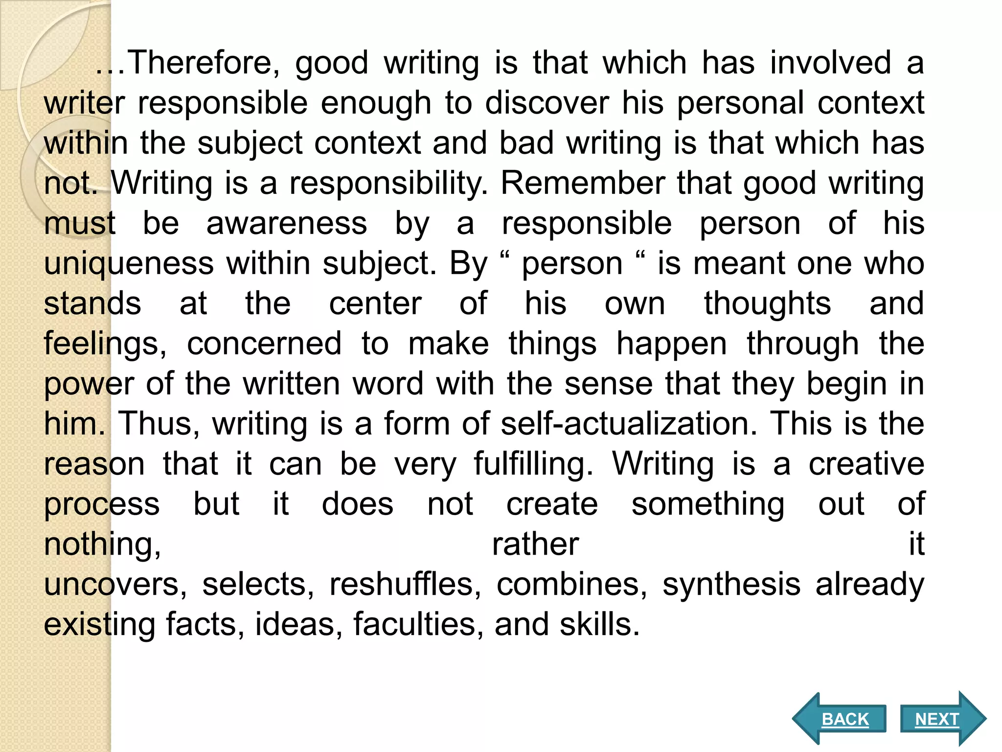 …Therefore, good writing is that which has involved a
writer responsible enough to discover his personal context
within the subject context and bad writing is that which has
not. Writing is a responsibility. Remember that good writing
must be awareness by a responsible person of his
uniqueness within subject. By “ person “ is meant one who
stands at the center of his own thoughts and
feelings, concerned to make things happen through the
power of the written word with the sense that they begin in
him. Thus, writing is a form of self-actualization. This is the
reason that it can be very fulfilling. Writing is a creative
process but it does not create something out of
nothing,                          rather                      it
uncovers, selects, reshuffles, combines, synthesis already
existing facts, ideas, faculties, and skills.

                                                        BACK   NEXT
 