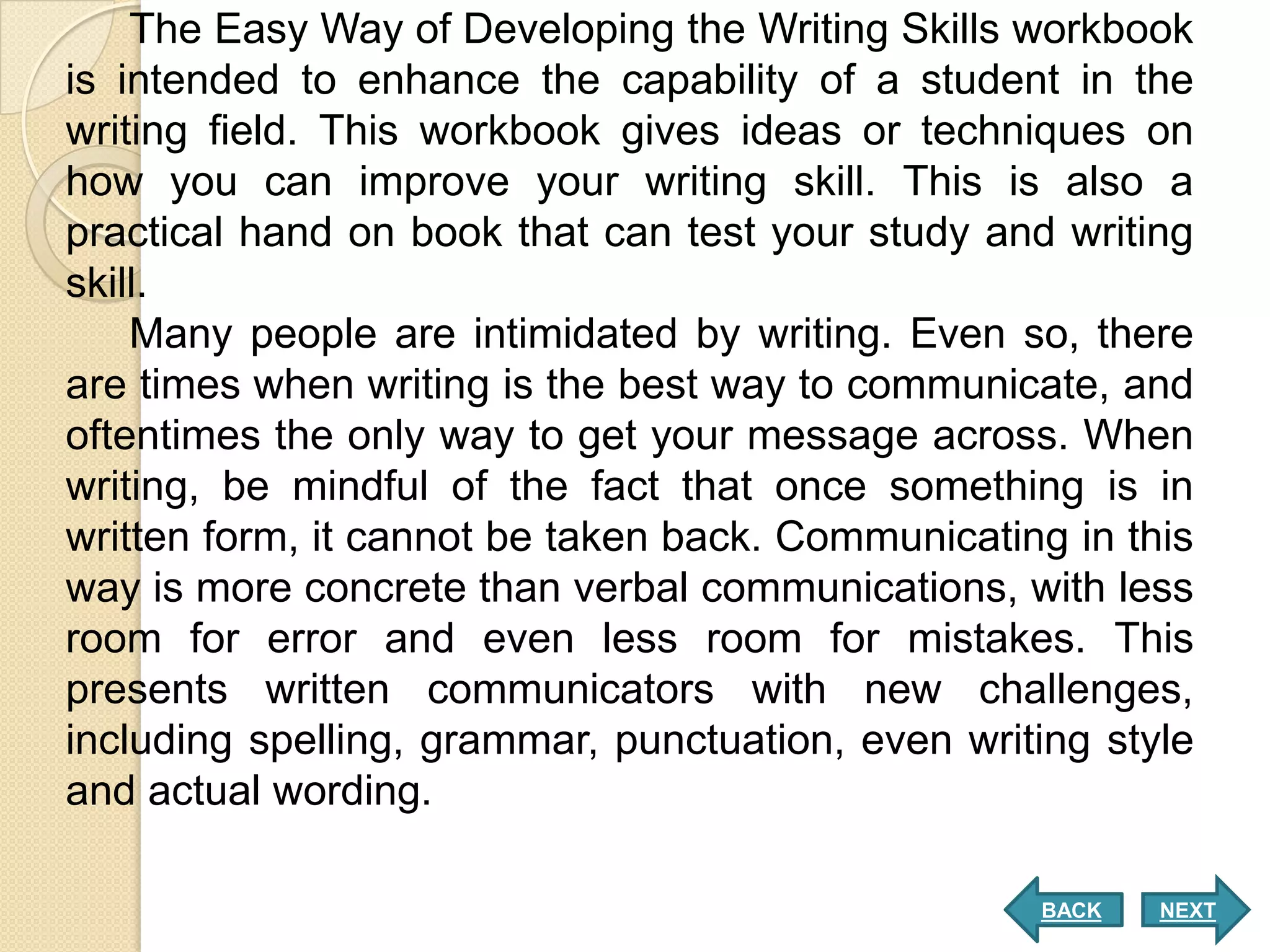 The Easy Way of Developing the Writing Skills workbook
is intended to enhance the capability of a student in the
writing field. This workbook gives ideas or techniques on
how you can improve your writing skill. This is also a
practical hand on book that can test your study and writing
skill.
    Many people are intimidated by writing. Even so, there
are times when writing is the best way to communicate, and
oftentimes the only way to get your message across. When
writing, be mindful of the fact that once something is in
written form, it cannot be taken back. Communicating in this
way is more concrete than verbal communications, with less
room for error and even less room for mistakes. This
presents written communicators with new challenges,
including spelling, grammar, punctuation, even writing style
and actual wording.

                                                   BACK   NEXT
 