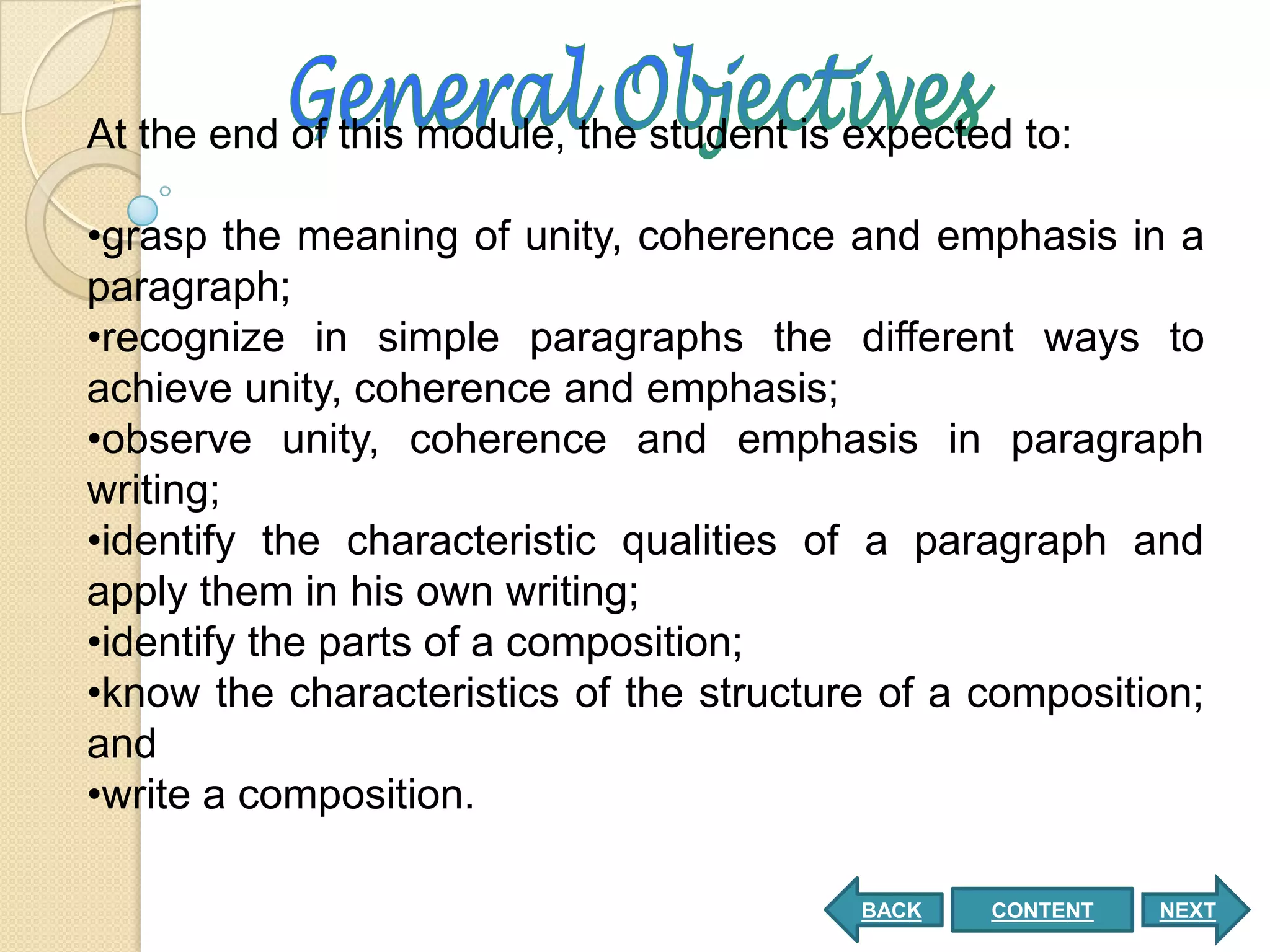 At the end of this module, the student is expected to:

•grasp the meaning of unity, coherence and emphasis in a
paragraph;
•recognize in simple paragraphs the different ways to
achieve unity, coherence and emphasis;
•observe unity, coherence and emphasis in paragraph
writing;
•identify the characteristic qualities of a paragraph and
apply them in his own writing;
•identify the parts of a composition;
•know the characteristics of the structure of a composition;
and
•write a composition.

                                          BACK   CONTENT   NEXT
 
