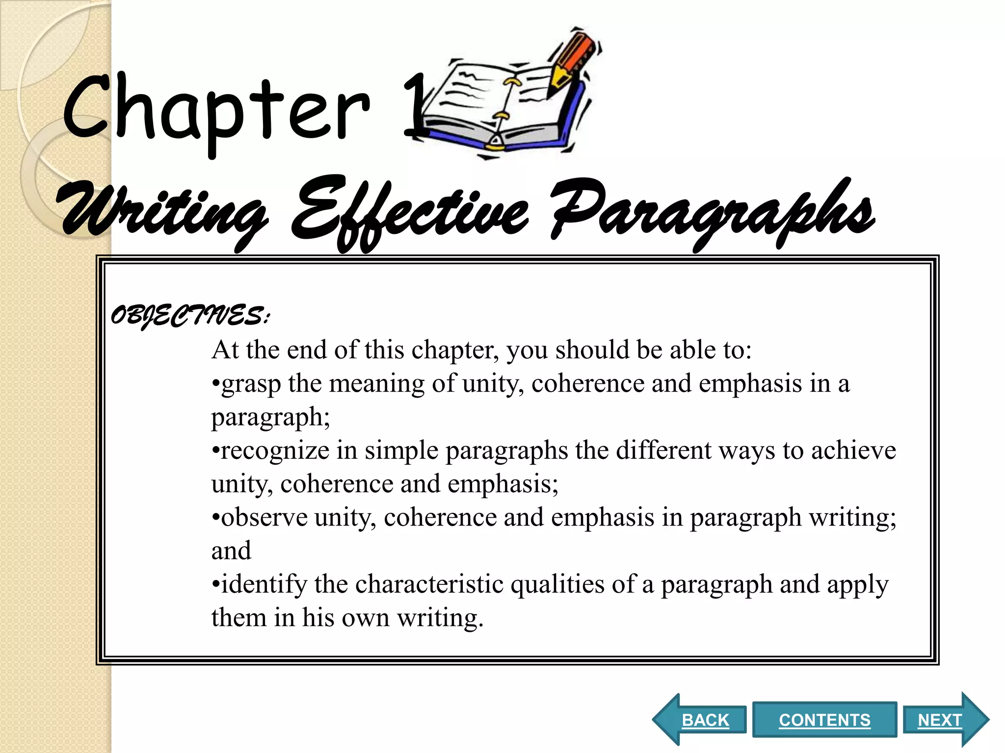 Chapter 1
Writing Effective Paragraphs
 OBJECTIVES:
        At the end of this chapter, you should be able to:
        •grasp the meaning of unity, coherence and emphasis in a
        paragraph;
        •recognize in simple paragraphs the different ways to achieve
        unity, coherence and emphasis;
        •observe unity, coherence and emphasis in paragraph writing;
        and
        •identify the characteristic qualities of a paragraph and apply
        them in his own writing.


                                                   BACK     CONTENTS      NEXT
 